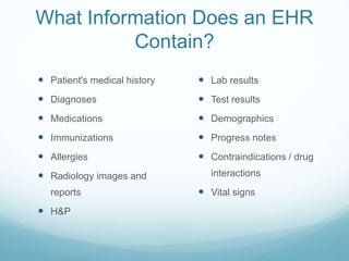 What Information Does an EHR
Contain?
 Patient's medical history
 Diagnoses
 Medications
 Immunizations
 Allergies
 Radiology images and
reports
 H&P
 Lab results
 Test results
 Demographics
 Progress notes
 Contraindications / drug
interactions
 Vital signs
 