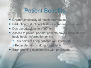 Patient Benefits:
 Greater availability of health information
 Reduction of duplicate tests or potentially risky tests
 Decreased delays in treatment
 Access to patient portals: patients have access to their
basic health information online
 This helps to keep patients well informed
 Better decision making for patients
 Strengthening relationships with physicians
 