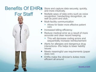 Benefits Of EHRs
For Staff
 Store and capture data securely, quickly,
and more intuitively.
 Multiple ways of data entry such as voice
recognition, handwriting recognition, as
well as point and click.
 Multi-facility communication
 Allows for faster more effective patient
care
 Increased billing efficiency
 Reduce medical error as a result of more
accurate and clear record keeping
 This will decrease coding errors and
sequentially increase reimbursement
 Alerts for allergies and dangerous drug
interactions- this helps to lower liability
issues
 Meets meaningful use requirements (paper
does not)
 EHRs make the clinician's duties more
efficient all around
Benefits of EMR
 