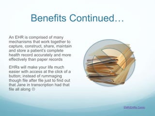 Benefits Continued…
An EHR is comprised of many
mechanisms that work together to
capture, construct, share, maintain
and store a patient’s complete
health record accurately and more
effectively than paper records
EHRs will make your life much
easier with access at the click of a
button; instead of rummaging
though file after file just to find out
that Jane in transcription had that
file all along 
EMR/EHRs Comic
 