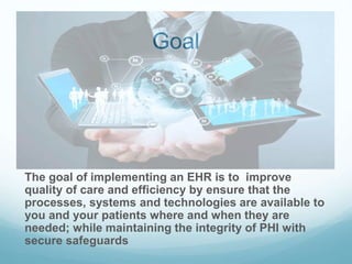 Goal
The goal of implementing an EHR is to improve
quality of care and efficiency by ensure that the
processes, systems and technologies are available to
you and your patients where and when they are
needed; while maintaining the integrity of PHI with
secure safeguards
 