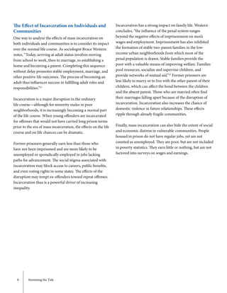 8	 Stemming the Tide
The Effect of Incarceration on Individuals and
Communities
One way to analyze the effects of mass incarceration on
both individuals and communities is to consider its impact
over the normal life course. As sociologist Bruce Western
notes, “Today, arriving at adult status involves moving
from school to work, then to marriage, to establishing a
home and becoming a parent. Completing this sequence
without delay promotes stable employment, marriage, and
other positive life outcomes. The process of becoming an
adult thus influences success in fulfilling adult roles and
responsibilities.”21
Incarceration is a major disruption in the ordinary
life course—although for minority males in poor
neighborhoods, it is increasingly becoming a normal part
of the life course. When young offenders are incarcerated
for offenses that would not have carried long prison terms
prior to the era of mass incarceration, the effects on the life
course and on life chances can be dramatic.
Former prisoners generally earn less than those who
have not been imprisoned and are more likely to be
unemployed or sporadically employed in jobs lacking
paths for advancement. The social stigma associated with
incarceration may block access to careers, public benefits,
and even voting rights in some states. The effects of the
disruption may tempt ex-offenders toward repeat offenses.
Incarceration thus is a powerful driver of increasing
inequality.
Incarceration has a strong impact on family life. Western
concludes, “the influence of the penal system ranges
beyond the negative effects of imprisonment on men’s
wages and employment. Imprisonment has also inhibited
the formation of stable two-parent families in the low-
income urban neighborhoods from which most of the
penal population is drawn. Stable families provide the
poor with a valuable means of improving welfare. Families
pool resources, socialize and supervise children, and
provide networks of mutual aid.”22
Former prisoners are
less likely to marry or to live with the other parent of their
children, which can affect the bond between the children
and the absent parent. Those who are married often find
their marriages falling apart because of the disruption of
incarceration. Incarceration also increases the chance of
domestic violence in future relationships. These effects
ripple through already fragile communities.
Finally, mass incarceration can also hide the extent of social
and economic distress in vulnerable communities. People
housed in prison do not have regular jobs, yet are not
counted as unemployed. They are poor, but are not included
in poverty statistics. They earn little or nothing, but are not
factored into surveys on wages and earnings.
 