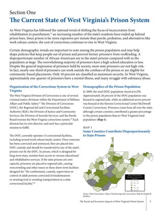 The Racial and Economic Impacts of West Virginia’s Prison System 9
Section One
The Current State of West Virginia’s Prison System
As West Virginia has followed the national trend of shifting the focus of incarceration from
rehabilitation to punishment,23
an increasing number of the state’s residents have ended up behind
prison bars. Since prison is far more expensive per inmate than parole, probation, and alternatives like
work release centers, the cost of corrections continues to rise in West Virginia.
Certain demographic trends are important to note among the prison population and may help
shape policies that keep people out of prison and prevent former prisoners from reoffending. A
disproportionate number of African Americans are in the state’s prisons compared with in the
population at large. The overwhelming majority of prisoners have a high school education or less.
Despite the general impression of prisoners held by society, most state prisoners are not high-risk.
In fact, nearly one-third of prisoners can work outside the confines of the prison or are eligible for
community-based placements. Only 10 percent are classified as maximum security. In West Virginia,
approximately one-quarter of prisoners have a mental illness, and many struggle with substance abuse.
Organization of the Corrections System in West
Virginia
The West Virginia Division of Corrections is one of several
criminal justice divisions within the Department of Military
Affairs and Public Safety.24
The Division of Corrections
(DOC), the Regional Jail and Correctional Facilities
Authority (RJA), the Division of Justice and Community
Services, the Division of Juvenile Services, and the Parole
Board oversee the West Virginia corrections system.25
Each
division has its own director, and each has a particular
mission to fulfill.
The DOC currently operates 13 correctional facilities,
including several work release/study centers. Once someone
has been convicted and sentenced, they are placed into
DOC custody and should be transferred to one of the state’s
prisons run by the DOC. In prison, which is designed for
long-term stays, inmates have access to various educational
and rehabilitative services. If the state prisons are over
capacity, prisoners are placed in regional jails, causing
overcrowding and other issues in these short-term facilities
designed for “the confinement, custody, supervision or
control of adult persons convicted of misdemeanors
or awaiting trial or awaiting transportation to a state
correctional facility.”26
Demographics of the Prison Population
In 2009, the total DOC population stood at 6,250.
Approximately 20 percent of the DOC population was
housed in regional jails, while an additional seven percent
was housed at the Stevens Correctional Center/McDowell
County Corrections. Prisoners come from all over the state,
although certain counties contributed a greater percentage
to the prison population than to West Virginia’s total
population (Map 1).
MAP 1
Some Counties Contribute Disproportionately
to State Prisons
Source: Data from Justice Atlas of Sentencing and Corrections. Map by Elizabeth
Paulhus.
Ratio of Percent Prison
Population to Percent State
Population
0.25 - 0.50
0.50 - 1.00
1.00
1.00 - 1.50
1.50 - 2.50
 
