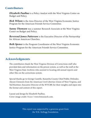 Acknowledgments
This report was supported by a generous grant from
the W.K. Kellogg Foundation.
Contributors
Elizabeth Paulhus is a Policy Analyst with the West Virginia Center on
Budget and Policy.
Rick Wilson is the Area Director of the West Virginia Economic Justice
Program for the American Friends Service Committee.
Sunny Thomson was a summer Research Associate at the West Virginia
Center on Budget and Policy.
Reverend James Patterson is the Executive Director of the Partnership
for African American Churches.
Beth Spence is the Program Coordinator of the West Virginia Economic
Justice Program for the American Friends Service Committee.
The contributors thank the West Virginia Division of Corrections staff who
provided data and information on the prison system, as well as the staff at the
West Virginia State Archives who assisted in locating old annual reports and
other files on the corrections system.
Special thanks go to George Castelle, Kanawha County Chief Public Defender,
Alyson Clements from the American Civil Liberties Union of West Virginia, and
Ted Boettner, Executive Director of the WVCBP, for their insights and input into
the format and content of this report.
Layout and design by Elizabeth Paulhus.
Cover image credit: ©cico / www.fotosearch.com.
 
