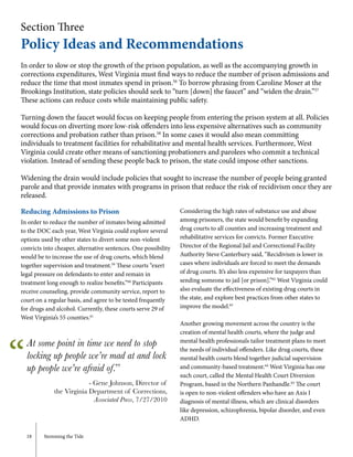18	 Stemming the Tide
Section Three
Policy Ideas and Recommendations
In order to slow or stop the growth of the prison population, as well as the accompanying growth in
corrections expenditures, West Virginia must find ways to reduce the number of prison admissions and
reduce the time that most inmates spend in prison.56
To borrow phrasing from Caroline Moser at the
Brookings Institution, state policies should seek to “turn [down] the faucet” and “widen the drain.”57
These actions can reduce costs while maintaining public safety.
Turning down the faucet would focus on keeping people from entering the prison system at all. Policies
would focus on diverting more low-risk offenders into less expensive alternatives such as community
corrections and probation rather than prison.58
In some cases it would also mean committing
individuals to treatment facilities for rehabilitative and mental health services. Furthermore, West
Virginia could create other means of sanctioning probationers and parolees who commit a technical
violation. Instead of sending these people back to prison, the state could impose other sanctions.
Widening the drain would include policies that sought to increase the number of people being granted
parole and that provide inmates with programs in prison that reduce the risk of recidivism once they are
released.
Reducing Admissions to Prison
In order to reduce the number of inmates being admitted
to the DOC each year, West Virginia could explore several
options used by other states to divert some non-violent
convicts into cheaper, alternative sentences. One possibility
would be to increase the use of drug courts, which blend
together supervision and treatment.59
These courts “exert
legal pressure on defendants to enter and remain in
treatment long enough to realize benefits.”60
Participants
receive counseling, provide community service, report to
court on a regular basis, and agree to be tested frequently
for drugs and alcohol. Currently, these courts serve 29 of
West Virginia’s 55 counties.61
Considering the high rates of substance use and abuse
among prisoners, the state would benefit by expanding
drug courts to all counties and increasing treatment and
rehabilitative services for convicts. Former Executive
Director of the Regional Jail and Correctional Facility
Authority Steve Canterbury said, “Recidivism is lower in
cases where individuals are forced to meet the demands
of drug courts. It’s also less expensive for taxpayers than
sending someone to jail [or prison].”62
West Virginia could
also evaluate the effectiveness of existing drug courts in
the state, and explore best practices from other states to
improve the model.63
Another growing movement across the country is the
creation of mental health courts, where the judge and
mental health professionals tailor treatment plans to meet
the needs of individual offenders. Like drug courts, these
mental health courts blend together judicial supervision
and community-based treatment.64
West Virginia has one
such court, called the Mental Health Court Diversion
Program, based in the Northern Panhandle.65
The court
is open to non-violent offenders who have an Axis I
diagnosis of mental illness, which are clinical disorders
like depression, schizophrenia, bipolar disorder, and even
ADHD.
“
At some point in time we need to stop
locking up people we’re mad at and lock
up people we’re afraid of.”
- Gene Johnson, Director of
the Virginia Department of Corrections,
Associated Press, 7/27/2010
 