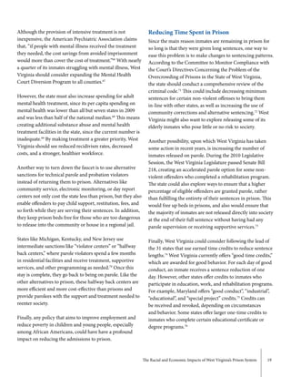 The Racial and Economic Impacts of West Virginia’s Prison System 19
Although the provision of intensive treatment is not
inexpensive, the American Psychiatric Association claims
that, “if people with mental illness received the treatment
they needed, the cost savings from avoided imprisonment
would more than cover the cost of treatment.”66
With nearly
a quarter of its inmates struggling with mental illness, West
Virginia should consider expanding the Mental Health
Court Diversion Program to all counties.67
However, the state must also increase spending for adult
mental health treatment, since its per capita spending on
mental health was lower than all but seven states in 2009
and was less than half of the national median.68
This means
creating additional substance abuse and mental health
treatment facilities in the state, since the current number is
inadequate.69
By making treatment a greater priority, West
Virginia should see reduced recidivism rates, decreased
costs, and a stronger, healthier workforce.
Another way to turn down the faucet is to use alternative
sanctions for technical parole and probation violators
instead of returning them to prison. Alternatives like
community service, electronic monitoring, or day report
centers not only cost the state less than prison, but they also
enable offenders to pay child support, restitution, fees, and
so forth while they are serving their sentences. In addition,
they keep prison beds free for those who are too dangerous
to release into the community or house in a regional jail.
States like Michigan, Kentucky, and New Jersey use
intermediate sanctions like “violator centers” or “halfway
back centers,” where parole violators spend a few months
in residential facilities and receive treatment, supportive
services, and other programming as needed.70
Once this
stay is complete, they go back to being on parole. Like the
other alternatives to prison, these halfway back centers are
more efficient and more cost-effective than prisons and
provide parolees with the support and treatment needed to
reenter society.
Finally, any policy that aims to improve employment and
reduce poverty in children and young people, especially
among African Americans, could have have a profound
impact on reducing the admissions to prison.
Reducing Time Spent in Prison
Since the main reason inmates are remaining in prison for
so long is that they were given long sentences, one way to
ease this problem is to make changes to sentencing patterns.
According to the Committee to Monitor Compliance with
the Court’s Directives Concerning the Problem of the
Overcrowding of Prisons in the State of West Virginia,
the state should conduct a comprehensive review of the
criminal code.71
This could include decreasing minimum
sentences for certain non-violent offenses to bring them
in-line with other states, as well as increasing the use of
community corrections and alternative sentencing.72
West
Virginia might also want to explore releasing some of its
elderly inmates who pose little or no risk to society.
Another possibility, upon which West Virginia has taken
some action in recent years, is increasing the number of
inmates released on parole. During the 2010 Legislative
Session, the West Virginia Legislature passed Senate Bill
218, creating an accelerated parole option for some non-
violent offenders who completed a rehabilitation program.
The state could also explore ways to ensure that a higher
percentage of eligible offenders are granted parole, rather
than fulfilling the entirety of their sentences in prison. This
would free up beds in prisons, and also would ensure that
the majority of inmates are not released directly into society
at the end of their full sentence without having had any
parole supervision or receiving supportive services.73
Finally, West Virginia could consider following the lead of
the 31 states that use earned time credits to reduce sentence
lengths.74
West Virginia currently offers “good time credits,”
which are awarded for good behavior. For each day of good
conduct, an inmate receives a sentence reduction of one
day. However, other states offer credits to inmates who
participate in education, work, and rehabilitation programs.
For example, Maryland offers “good conduct”, “industrial”,
“educational”, and “special project” credits.75
Credits can
be received and revoked, depending on circumstances
and behavior. Some states offer larger one-time credits to
inmates who complete certain educational certificate or
degree programs.76
 