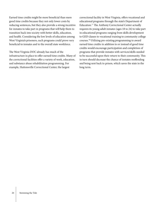 20	 Stemming the Tide
Earned time credits might be more beneficial than mere
good time credits because they not only lower costs by
reducing sentences, but they also provide a strong incentive
for inmates to take part in programs that will help them to
transition back into society with better skills, education,
and health. Considering the low levels of education among
West Virginia’s prisoners, such programs could prove very
beneficial to inmates and to the overall state workforce.
The West Virginia DOC already has much of the
infrastructure in place to offer earned time credits. Many of
the correctional facilities offer a variety of work, education,
and substance abuse rehabilitation programming. For
example, Huttonsville Correctional Center, the largest
correctional facility in West Virginia, offers vocational and
educational programs through the state’s Department of
Education.77
The Anthony Correctional Center actually
requires its young adult inmates (ages 18 to 24) to take part
in educational programs ranging from skills development
to GED classes to vocational training to community college
courses.78
Utilizing pre-existing programming to award
earned time credits in addition to or instead of good time
credits would encourage participation and completion of
programs that provide inmates with services/skills needed
to be successful upon their return to their community. This
in turn should decrease the chance of inmates reoffending
and being sent back to prison, which saves the state in the
long term.
 