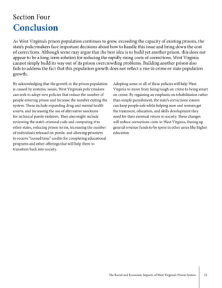 The Racial and Economic Impacts of West Virginia’s Prison System 21
Section Four
Conclusion
As West Virginia’s prison population continues to grow, exceeding the capacity of existing prisons, the
state’s policymakers face important decisions about how to handle this issue and bring down the cost
of corrections. Although some may argue that the best idea is to build yet another prison, this does not
appear to be a long-term solution for reducing the rapidly rising costs of corrections. West Virginia
cannot simply build its way out of its prison overcrowding problems. Building another prison also
fails to address the fact that this population growth does not reflect a rise in crime or state population
growth.
By acknowledging that the growth in the prison population
is caused by systemic issues, West Virginia’s policymakers
can seek to adopt new policies that reduce the number of
people entering prison and increase the number exiting the
system. These include expanding drug and mental health
courts, and increasing the use of alternative sanctions
for technical parole violators. They also might include
reviewing the state’s criminal code and comparing it to
other states, reducing prison terms, increasing the number
of individuals released on parole, and allowing prisoners
to receive “earned time” credits for completing educational
programs and other offerings that will help them to
transition back into society.
Adopting some or all of these policies will help West
Virginia to move from being tough on crime to being smart
on crime. By regaining an emphasis on rehabilitation rather
than simply punishment, the state’s corrections system
can keep people safe while helping men and women get
the treatment, education, and skills development they
need for their eventual return to society. These changes
will reduce corrections costs in West Virginia, freeing up
general revenue funds to be spent in other areas like higher
education.
 
