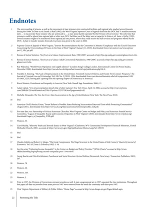 22	 Stemming the Tide
1
2
3
4
5
6
7
8
9
10
11
12
13
14
15
16
17
18
19
20
21
22
23
24
25
The overcrowding of prisons, as well as the movement of state prisoners into contracted facilities and regional jails, sparked several lawsuits
during the 1990s. In State ex rel. Smith v. Skaff (1992), the West Virginia Supreme Court of Appeals held that the DOC had “a nondiscretionary
duty … to incarcerate those inmates who are sentenced to … a state penal facility operated by the Division of Corrections.” The only time that
prisoners could be placed into regional jails or other non-DOC facilities was if the latter were at capacity. In State ex rel. Sams v. Kirby (1999),
several inmates sought to be transferred from regional jail into prison, where they could receive the full services and programs offered by the
DOC. A plan to transfer inmates from jails to prisons was given to the court in 2002.
Supreme Court of Appeals of West Virginia, “Interim Recommendations by the Committee to Monitor Compliance with the Court’s Directives
Concerning the Overcrowding of Prisons in the State of West Virginia” (January 12, 2010), downloaded from www.state.wv.us/wvsca/press/
jan12_10b_rpt.pdf.
Bureau of Justice Statistics, “Key Facts at a Glance: Imprisonment Rate, 1980-2009,” accessed at http://bjs.ojp.usdoj.gov/content/glance/incrt.cfm.
Bureau of Justice Statistics, “Key Facts at a Glance: Adult Correctional Populations, 1980-2009,” accessed at http://bjs.ojp.usdoj.gov/content/
glance/corr2.cfm.
Roy Walmsley, “World Prison Population List (eighth edition)” (London: King’s College London, International Centre for Prison Studies,
December 2008), downloaded from http://www.kcl.ac.uk/depsta/law/research/icps/publications.php?id=8.
Franklin E. Zimring, “The Scale of Imprisonment in the United States: Twentieth Century Patterns and Twenty-First Century Prospects,” The
Journal of Criminal Law and Criminology Vol. 100, No. 3 (2010): 1226, downloaded from www.law.northwestern.edu/jclc/symposium/v100/
n3/1003_1225.Zimring.pdf. (quoting from the opening chapter of Democracy in America)
Bruce Western, Punishment and Inequality in America (New York: Russell Sage Foundation, 2006), 12.
Adam Liptak, “U.S. prison population dwarfs that of other nations,” New York Times, April 23, 2008, accessed at http://www.nytimes.
com/2008/04/23/world/americas/23iht-23prison.12253738.html?pagewanted=all.
Michelle Alexander, The New Jim Crow: Mass Incarceration in the Age of Colorblindness (New York: The New Press, 2010).
Ibid.
American Civil Liberties Union, “Smart Reform is Possible: States Reducing Incarceration Rates and Costs while Protecting Communities”
(August 2011), downloaded from http://www.aclu.org/files/assets/smartreformispossible_web.pdf.
For state data, see: Partnership of African American Churches, West Virginia Center on Budget and Policy, and American Friends Service
Committee, “Legacy of Inequality: Racial and Economic Disparities in West Virginia” (2010), downloaded from http://www.wvpolicy.org/
downloads/Legacy_of_Inequality_WEB.pdf.
Western, 55.
Carol Sharlip, “Minority Youth and Juvenile Justice in West Virginia” (Charleston, WV: Community Development Outreach Ministries, United
Methodist Church, 2001), accessed at https://www.ncjrs.gov/App/publications/Abstract.aspx?id=189335.
Ibid.
Ibid.
Claudia Goldin and Robert A. Margo, “The Great Compression: The Wage Structure in the United States at Mid-Century,” Quarterly Journal of
Economics. Vol. 107, Issue 1 (February 1992): 1-34.
See the series “Exploring Income Inequality” in the Center on Budget and Policy Priorities’ “Off the Charts,” accessed at http://www.
offthechartsblog.org/exploring-income-inequality-part-1-overview/.
Georg Rusche and Otto Kirchheimer, Punishment and Social Structure: Revised Edition (Brunswick, New Jersey: Transaction Publishers, 2003),
207.
Western, 78.
Western, 20.
Western, 163.
Western, 2.
Prior to 1997, the Division of Corrections oversaw juveniles as well. A state congressional act in 1997 separated the two institutions. Throughout
this paper, all data on juveniles from years prior to 1997 were removed from the totals for continuity with data post-1997.
West Virginia Department of Military & Public Affairs, “Home Page,” accessed at http://www.dmaps.wv.gov/Pages/default.aspx.
Endnotes
 