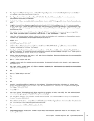 The Racial and Economic Impacts of West Virginia’s Prison System 23
26
27
28
29
30
31
32
33
34
35
36
37
38
39
40
41
42
43
44
45
46
47
48
49
50
51
52
West Virginia Code, “Chapter 31. Corporations. Article 20. West Virginia Regional Jail and Correctional Facility Authority,” accessed at http://
www.legis.state.wv.us/wvcode/Code.cfm?chap=31&art=20.
West Virginia Division of Corrections, “Annual Report FY 2009-2010” (December 2010), accessed at http://www.wvdoc.com/wvdoc/
officeofResearchPlanning/tabid/70/Default.aspx.
Heather C. West, William J. Sabol, and Sarah J. Greenman, “Bulletin: Prisoners in 2009” (Washington, D.C.: Bureau of Justice Statistics, December
2010).
Using 2010 Decennial Census data and demographic information from the DOC’s 2010 Annual Report. Note: the DOC only reports race data
for those inmates housed in prisons. Since this leaves more than 1,000 prisoners out of the equation, the differences in imprisonment rates could
possibly be closer to the national average. This means that African Americans in West Virginia could be upwards of eight times more likely to be
incarcerated than whites.
State data from U.S. Census Bureau, “2010 Census: West Virginia Profile” (2011), accessed at http://www.census.gov/geo/www/maps/2010_
census_profile_maps/census_profile_2010_main.html. Prison data from WVDOC, “Annual Report FY 2009-2010.”
Lauren Glaze and Thomas P. Bonczar, “Bulletin: Probation and Parole in the United States, 2009” (Washington, D.C.: Bureau of Justice Statistics,
December 2010), downloaded from bjs.ojp.usdoj.gov/content/pub/pdf/ppus09.pdf.
Western, 75-76.
WVDOC, “Annual Report FY 2009-2010.”
U.S. Census Bureau, 2010 American Community Survey 1-Year Estimates, “Table B15001: Sex by Age by Educational Attainment for the
Population 18 Years and Over” (Universe: West Virginia).
According to the West Virginia Division of Corrections, Policy Directive #401.01, “Correctional Classification Guidelines” (April 1, 2010), those
classified as “community” or “minimum” security can work outside the confines of the facility. Using data from the WVDOC, “Annual Report FY
2009-2010,” one-third of state prisoners fall into these two classifications.
National Alliance on Mental Illness, State Advocacy 2010, “State Statistics: West Virginia,” downloaded from www.nami.org/ContentManagement/
ContentDisplay.cfm?ContentFileID=93527.
WVDOC, “Annual Report FY 2009-2010.”
Phil Kabler, “Leaders fail to reach consensus on prison overcrowding,” The Charleston Gazette, July 12, 2011, accessed at http://wvgazette.com/
News/201107121101.
State of West Virginia, “Executive Budget: Fiscal Year 2012, Volume II: Operating Detail.” downloaded from www.budget.wv.gov/executivebudget/
archives/Documents/VIBR2012.pdf.
Ibid.
WVDOC, “Annual Report FY 2009-2010.”
Ibid.
Ibid.
Ibid.
Michael D. White, Jeff Mellow, Kristin Englander, and Marc Ruffinengo, “Halfway Back: An Alternative to Revocation for Technical Parole
Violators,” Criminal Justice Policy Review, Vol.22, Issue 2 (June 2011) 140-166, downloaded from www.cecintl.com/pdf/research/Halfway%20
Back%20paper%20for%20CJPR.pdf.
Glaze and Bonczar.
Justice Policy Institute, “Pruning Prisons: How Cutting Corrections Can Save Money and Protect Public Safety” (May 2009), downloaded from
www.justicepolicy.org/images/upload/09_05_REP_PruningPrisons_AC_PS.pdf.
Data on recidivism with return codes received via personal communication with Rebecca Hildebrand, Research Analyst for the West Virginia
Division of Corrections (July 28, 2011).
Rebecca Hildebrand, “Recidivism… Inmates Released in 2007,” (Charleston, WV: West Virginia Division of Corrections, May 2011), downloaded
from www.wvdoc.com/wvdoc/Portals/0/documents/recidivism2007.pdf.
Personal communication with Rebecca Hildebrand (July 28, 2011).
Ibid.
Katherine Bradley and R.B. Michael Oliver, “The Role of Parole” (Boston, MA: Community Resources for Justice, July 2001), accessed at http://
crjustice.org/rolparol.htm.
 