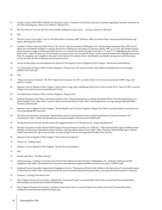 24	 Stemming the Tide
53
54
55
56
57
58
59
60
61
62
63
64
65
66
67
68
69
70
71
72
73
74
75
76
77
78
George Castelle, Chief Public Defender for Kanawha County, “Comments to the House Judiciary Committee regarding Committee Substitute for
S.B. 196 (amending the sentences for robbery)” (March 2011).
Ibid. He writes of “a 19-year old who unsuccessfully attempted to steal a purse… serving a sentence of 100 years.”
Ibid.
The Pew Center on the States, “One in 100: Behind Bars in America 2008” (February 2008), accessed at http://www.pewcenteronthestates.org/
report_detail.aspx?id=35904.
Caroline O. Moser, Reducing Global Poverty: The Case for Asset Accumulation (Washington, DC: The Brookings Institution Press, 2007), 62-63.
Moser uses the bathtub metaphor to examine the process of falling into and rising out of poverty (Moser, 2007, p.4, 62-64). She initially presents
this framework on page 4 of Reducing Global Poverty; it is covered more heavily on pages 62-63, 68-71, 73, and 75-77. Highlighting the need for
policies that “widen the drain” (p. 63) for families to escape poverty and “turn off the faucet” (p.63) to prevent families from slipping into poverty.
Here, the metaphor can be applied to the need to both increase the number of low-risk offenders successfully leaving prison and returning to
society and slow the flow of offenders into the prison system.
Several of these policy recommendations are reflected in the Supreme Court of Appeals of West Virginia, “Interim Recommendations.”
U.S. Department of Justice, Office of Justice Programs, “Drug Courts: The Second Decade” (June 2006), downloaded from www.ncjrs.gov/
pdffiles1/nij/211081.pdf.
Ibid.
“Drug court opens in Romney,” The West Virginia Record, January 24, 2011, accessed at http://www.wvrecord.com/news/232805-drug-court-
opens-in-romney.
Supreme Court of Appeals of West Virginia, “Justice Davis to sign order establishing Drug Court in West Central W.Va.” (June 29, 2007), accessed
at http://www.state.wv.us/wvsca/press/june29_07.htm.
U.S. Department of Justice, Office of Justice Programs, “Drug Courts.”
Michael Thompson, Fred Osher, and Denise Tomasini-Joshi, “Improving Responses to People with Mental Illness: The Essential Elements of a
Mental Health Court” (New York: Council of State Governments Justice Center, 2007), downloaded from www.ojp.usdoj.gov/BJA/pdf/MHC_
Essential_Elements.pdf.
Supreme Court of Appeals of West Virginia, “Mental Health Court Diversion Program: Program Fact Sheet,” accessed at http://www.state.wv.us/
wvsca/mentalhyg/MH_Facts.htm.
The American Psychiatric Association, “Mental Illness and the Criminal Justice System: Redirecting Resources Toward Treatment, Not
Containment” (May 2, 2004), downloaded from www.psych.org/lib_archives/archives/200401.pdf.
During this process, the state should examine the suggestions laid out by Thompson et al., “Improving Responses.”
National Association of State Mental Health Program Directors Research Institute, Inc. (NRI Inc.), “State Mental Health Agency Profiles Systems
(Profiles) and Revenues Expenditures Study: Revenues and Expenditures Reports from 2009,” Table: Total State Mental Health Agency Mental
Health Expenditures by Age Group and State, accessed at http://www.nri-inc.org/projects/Profiles/Prior_RE.cfm.
Supreme Court of Appeals of West Virginia, “Interim Recommendations.”
White et al., “Halfway Back.”
Supreme Court of Appeals of West Virginia, “Interim Recommendations.”
Ibid.
Bradley and Oliver, “The Role of Parole.”
Alison Lawrence, “Cutting Corrections Costs: Earned Time Policies for State Prisoners” (Washington, D.C.: National Conference of State
Legislatures, July 2009), downloaded from www.pewcenteronthestates.org/uploadedFiles/Earned_time_report_%20NCSL.pdf.
Maryland General Assembly, Department of Legislative Services, “Diminution of Term Credit: Its Role in the Operation of Correctional Systems
in Maryland and Other States,” downloaded from dls.state.md.us/data/polanasubare/polanasubare_coucrijusncivmat/Dimunition-Credits.pdf.
Lawrence, “Cutting Corrections Costs.”
West Virginia Division of Corrections, “Huttonsville Correctional Center,” accessed at http://www.wvdoc.com/wvdoc/PrisonsandFacilities/
HuttonsvilleCorrectionalCenter/tabid/49/Default.aspx.
West Virginia Division of Corrections, “Anthony Correctional Center,” accessed at http://www.wvdoc.com/wvdoc/PrisonsandFacilities/
AnthonyCorrectionalCenter/tabid/44/Default.aspx.
 