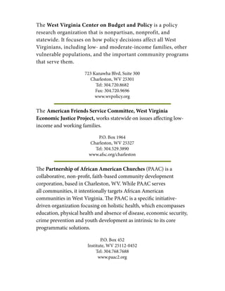 The West Virginia Center on Budget and Policy is a policy
research organization that is nonpartisan, nonprofit, and
statewide. It focuses on how policy decisions affect all West
Virginians, including low- and moderate-income families, other
vulnerable populations, and the important community programs
that serve them.
723 Kanawha Blvd, Suite 300
Charleston, WV 25301
Tel: 304.720.8682
Fax: 304.720.9696
www.wvpolicy.org
The American Friends Service Committee, West Virginia
Economic Justice Project, works statewide on issues affecting low-
income and working families.
P.O. Box 1964
Charleston, WV 25327
Tel: 304.529.3890
www.afsc.org/charleston
The Partnership of African American Churches (PAAC) is a
collaborative, non-profit, faith-based community development
corporation, based in Charleston, WV. While PAAC serves
all communities, it intentionally targets African American
communities in West Virginia. The PAAC is a specific initiative-
driven organization focusing on holistic health, which encompasses
education, physical health and absence of disease, economic security,
crime prevention and youth development as intrinsic to its core
programmatic solutions.
P.O. Box 452
Institute, WV 25112-0452
Tel: 304.768.7688
www.paac2.org
 