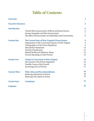 1
Table of Contents
3
4
6
6
7
8
9
9
9
11
12
12
12
14
14
14
17
18
18
19
21
22
Foreword
Executive Summary
Introduction	
			Toward Mass Incarceration: Political and Racial Factors
			 Income Inequality and Mass Incarceration
			 The Effect of Incarceration on Individuals and Communities
Section One		 The Current State of West Virginia’s Prison System	
			Organization of the Corrections System in West Virginia
			 Demographics of the Prison Population
			Educational Attainment
			Security Classification
			 Mental Health and Substance Abuse
			 Current Spending on State Prisons
Section Two		 Trends in Corrections in West Virginia
			 The Growth of the Prison Population
			 Possible Causes of the Growth
			 Increasing Costs of Prisons
Section Three	 Policy Ideas and Recommendations
			 Reducing Admissions to Prison
			 Reducing Time Spent in Prison
		
Section Four		 Conclusion
Endnotes
 