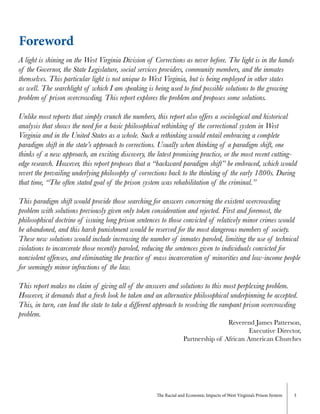 The Racial and Economic Impacts of West Virginia’s Prison System 3
Foreword
A light is shining on the West Virginia Division of Corrections as never before. The light is in the hands
of the Governor, the State Legislature, social services providers, community members, and the inmates
themselves. This particular light is not unique to West Virginia, but is being employed in other states
as well. The searchlight of which I am speaking is being used to find possible solutions to the growing
problem of prison overcrowding. This report explores the problem and proposes some solutions.
Unlike most reports that simply crunch the numbers, this report also offers a sociological and historical
analysis that shows the need for a basic philosophical rethinking of the correctional system in West
Virginia and in the United States as a whole. Such a rethinking would entail embracing a complete
paradigm shift in the state’s approach to corrections. Usually when thinking of a paradigm shift, one
thinks of a new approach, an exciting discovery, the latest promising practice, or the most recent cutting-
edge research. However, this report proposes that a “backward paradigm shift” be embraced, which would
revert the prevailing underlying philosophy of corrections back to the thinking of the early 1800s. During
that time, “The often stated goal of the prison system was rehabilitation of the criminal.”
This paradigm shift would provide those searching for answers concerning the existent overcrowding
problem with solutions previously given only token consideration and rejected. First and foremost, the
philosophical doctrine of issuing long prison sentences to those convicted of relatively minor crimes would
be abandoned, and this harsh punishment would be reserved for the most dangerous members of society.
These new solutions would include increasing the number of inmates paroled, limiting the use of technical
violations to incarcerate those recently paroled, reducing the sentences given to individuals convicted for
nonviolent offenses, and eliminating the practice of mass incarceration of minorities and low-income people
for seemingly minor infractions of the law.
This report makes no claim of giving all of the answers and solutions to this most perplexing problem.
However, it demands that a fresh look be taken and an alternative philosophical underpinning be accepted.
This, in turn, can lead the state to take a different approach to resolving the rampant prison overcrowding
problem.
Reverend James Patterson,
Executive Director,
Partnership of African American Churches
 