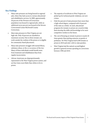 The Racial and Economic Impacts of West Virginia’s Prison System 5
Key Findings
• 	 Many state prisoners are being housed in regional 	
	 jails, where they lack access to various educational 	
	 and rehabilitative services. In 2009, approximately 	
	 20 percent of the Division of Corrections 		
	 population was housed in regional jails, while an 		
	 additional seven percent was housed at the Stevens 	
	 Correctional Center/McDowell County 			
	Corrections.
• 	 Most state prisoners in West Virginia are not 		
	 high risk. Only 10 percent are classified as 		
	 maximum security. One in three inmates can 		
	 work outside the confines of the prison or is eligible 	
	 for community-based placements.
•	 Many state prisoners struggle with mental illness, 	
	 substance abuse, or the co-occurence of the two. 		
	 Many of these individuals would benefit more 		
	 from treatment and rehabilitation than from 		
	 regular incarceration.
•	 African Americans are disproportionately 		
	 represented in the West Virginia prison system, and 	
	 are four times more likely than whites to be in
	prison.
•	 The majority of recidivists in West Virginia are 		
	 picked up for technical parole violations, not new 	
	crimes.
•	 Only five percent of state prisoners have more than 	
	 a high school degree, compared with 43 percent 		
	 of the state as a whole. As such, educational 		
	 programs for inmates in prison are crucial to help 	
	 them develop the skills and knowledge to be more	
	 competitive workers in the future.
•	 The cost of housing an inmate in prison is nearly 20 	
	 times greater than putting someone on parole or 		
	 probation. Yet West Virginia had 6,200 inmates in 	
	 prison in 2010 and only 1,264 in-state parolees.
•	 West Virginia had the nation’s second highest 		
	 growth in general revenue spending on corrections 	
	 between 1990 and 2010.
 