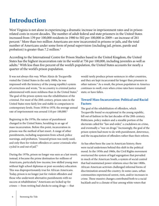 6	 Stemming the Tide
West Virginia is not alone in experiencing a dramatic increase in imprisonment rates and in prison-
related costs in recent decades. The number of adult federal and state prisoners in the United States
increased from 139 per 100,000 residents in 1980 to 502 per 100,000 in 2009—an increase of 261
percent.3
More than two million Americans are now incarcerated in prisons or jails, and the total
number of Americans under some form of penal supervision (including jail, prison, parole and
probation) is greater than 7.2 million.4
According to the International Centre for Prison Studies based in the United Kingdom, the United
States has the highest incarceration rate in the world at 756 per 100,000, including juveniles as well as
adults.5
With less than five percent of the world’s population, the United States accounts for nearly a
quarter of the world’s prison population.
Introduction
It was not always this way. When Alexis de Tocqueville
visited the United States in the early 1800s, he was
impressed with the leniency of the young republic’s system
of corrections and wrote, “In no country is criminal justice
administered with more mildness than in the United States.”
The goal of the prison system was the rehabilitation of the
criminal. For most of the 20th century, prison rates in the
United States were fairly low and stable in comparison to
contemporary levels. From 1930 to 1970, the average annual
rate of imprisonment was around 110 per 100,000.6
Beginning in the 1970s, the nature of punishment
changed in the United States, heralding in an age of
mass incarceration. Before this point, incarceration in
prisons was the method of last resort. A range of other
punishments, including suspension from school, police
warnings, and probation, “ensured prison was rarely used,
and only then for violent offenders or career criminals who
cycled in and out of jail.”7
During the 1970s, prison no longer was seen as a last resort;
instead, it became the prime destination for millions of
Americans, particularly low-income, low-skilled young men
without high school diplomas or post-secondary education.
This was disproportionately true for African Americans.
Today, prison is no longer just for violent offenders and
those who underwent alternative punishments with no
success at rehabilitation.8
Americans are locked up for
crimes — from writing bad checks to using drugs — that
would rarely produce prison sentences in other countries,
and they are kept incarcerated far longer than prisoners in
other nations.9
As a result, the prison population in America
continues to swell, even when crime rates have remained
static or have fallen.
Toward Mass Incarceration: Political and Racial
Factors
The goal of the rehabilitation of offenders, which
Tocqueville found so exceptional in the young republic,
fell out of fashion in the last decades of the 20th century.
Politicians, policy makers and a sizeable portion of the
electorate called for “law and order,” a crackdown on crime,
and eventually a “war on drugs.” Increasingly, the goal of the
prison system had more to do with punishment, deterrence,
and the incapacitation of offenders rather than their reform.
As has often been the case in American history, there
were racial undertones behind this shift in the political
mood. In the 1950s and 1960s, the Civil Rights movement
overturned the system of legal segregation that prevailed
in much of the American South, a system of social control
that had maintained power relations since the late 1800s.
African American activism challenged informal forms of
discrimination around the country. In some cases, urban
communities experienced unrest, riots, and/or increases in
crime. These massive changes contributed both to a racial
backlash and to a climate of fear among white voters that
 