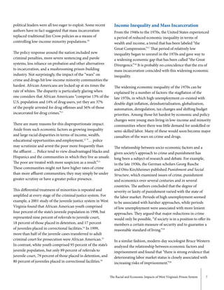The Racial and Economic Impacts of West Virginia’s Prison System 7
political leaders were all too eager to exploit. Some recent
authors have in fact suggested that mass incarceration
replaced traditional Jim Crow policies as a means of
controlling low-income minority populations.10
The policy response around the nation included new
criminal penalties, more severe sentencing and parole
systems, less reliance on probation and other alternatives
to incarceration, and a mushrooming prison-building
industry. Not surprisingly, the impact of the “wars” on
crime and drugs hit low-income minority communities the
hardest. African Americans are locked up at six times the
rate of whites. The disparity is particularly glaring when
one considers that African Americans “comprise 13% of the
U.S. population and 14% of drug users, yet they are 37%
of the people arrested for drug offenses and 56% of those
incarcerated for drug crimes.”11
There are many reasons for this disproportionate impact.
Aside from such economic factors as growing inequality
and large racial disparities in terms of income, wealth,
educational opportunities and employment,12
“… police
may scrutinize and arrest the poor more frequently than
the affluent … Police tend to view disadvantaged blacks and
Hispanics and the communities in which they live as unsafe.
The poor are treated with more suspicion as a result.”13
These communities might not have higher rates of crime
than more affluent communities; they may simply be under
greater scrutiny or have a greater police presence.
This differential treatment of minorities is repeated and
amplified at every stage of the criminal justice system. For
example, a 2001 study of the juvenile justice system in West
Virginia found that African American youth comprised
four percent of the state’s juvenile population in 1998, but
represented nine percent of referrals to juvenile court,
18 percent of those placed in detention, and 17 percent
of juveniles placed in correctional facilities.14
In 1999,
more than half of the juvenile cases transferred to adult
criminal court for prosecution were African American.15
In contrast, white youth comprised 95 percent of the state’s
juvenile population, but only 89 percent of referrals to
juvenile court, 79 percent of those placed in detention, and
80 percent of juveniles placed in correctional facilities.16
Income Inequality and Mass Incarceration
From the 1940s to the 1970s, the United States experienced
a period of reduced economic inequality in terms of
wealth and income, a trend that has been labeled “the
Great Compression.”17
That period of relatively low
inequality began to unravel in the 1970s and gave way to
a widening economic gap that has been called “the Great
Divergence.”18
It is probably no coincidence that the era of
mass incarceration coincided with this widening economic
inequality.
The widening economic inequality of the 1970s can be
explained by a number of factors: the stagflation of the
late 1970s, in which high unemployment co-existed with
double digit inflation, deindustrialization, globalization,
automation, deregulation, tax changes and shifting budget
priorities. Among those hit hardest by economic and policy
changes were young men living in low-income and minority
communities where there was little demand for unskilled or
semi-skilled labor. Many of these would soon become major
casualties of the wars on crime and drugs.
The relationship between socio-economic factors and a
given society’s approach to crime and punishment has
long been a subject of research and debate. For example,
in the late 1930s, the German scholars Georg Rusche
and Otto Kirchheimer published Punishment and Social
Structure, which examined issues of crime, punishment
and economics over several centuries and in several
countries. The authors concluded that the degree of
severity or laxity of punishment varied with the state of
the labor market. Periods of high unemployment seemed
to be associated with harsher approaches, while periods
of low unemployment were associated with more lenient
approaches. They argued that major reductions in crime
would only be possible, “if society is in a position to offer its
members a certain measure of security and to guarantee a
reasonable standard of living.”19
In a similar fashion, modern-day sociologist Bruce Western
analyzed the relationship between economic factors and
imprisonment and found that “there is strong evidence that
deteriorating labor market status is closely associated with
increasing risks of imprisonment.”20
 