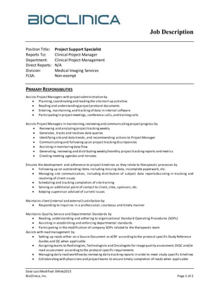 Job Description
Date LastModified: 04Feb2015
BioClinica,Inc. Page 1 of 2
Position Title: Project Support Specialist
Reports To: Clinical Project Manager
Department: Clinical Project Management
Direct Reports: N/A
Division: Medical Imaging Services
FLSA: Non-exempt
PRIMARY RESPONSIBILITIES
Assists ProjectManagers with projectadministration by
 Planning,coordinatingand leadingthe sitestart-up activities
 Reading and understandingprojectprotocol documents
 Entering, maintaining,and trackingof data in internal software
 Participatingin projectmeetings, conference calls,and trainingcalls
Assists ProjectManagers in maintaining,reviewingand communicatingprojectprogress by
 Reviewing and analyzingprojecttrackingweekly
 Generates, tracks and resolves data queries
 Identifying siteand data trends, and recommending actions to ProjectManager
 Communicatingand followingup on project trackingdiscrepancies
 Assistingin monitoringdata flow
 Generating, reviewing and distributing weekly/monthly project trackingreports and metrics
 Creating meeting agendas and minutes
Ensures the development and adherence to project timelines as they relate to therapeutic processes by
 Following up on outstanding items including missing data, incomplete paperwork, etc.
 Managing site communication, including distribution of subject data reportsAssisting in tracking and
resolving of client issues
 Scheduling and tracking completion of site training
 Serving as additional point of contact to client, sites, sponsors, etc.
 Keeping supervisor advised of current issues
Maintains client(internal and external) satisfaction by
 Responding to inquiries in a professional, courteous and timely manner
Maintains Quality Service and Departmental Standards by
 Reading, understanding and adhering to organizational Standard Operating Procedures (SOPs)
 Assisting in establishing and enforcing departmental standards
 Participating in the modification of company SOPs related to the therapeutic team
Assists with read management by
 Setting up reads either on a Source Document or eCRF accordingto the protocol specific Study Reference
Guides and QC when applicable
 Assigningexams to Radiologists,Technologists and Oncologists for imagequality assessment,DIQC and/or
read assessment accordingto the protocol specific requirements
 Managingdaily read workflowby reviewing daily trackingreports in order to meet study specific timelines
 Collaboratingwith physiciansand projectteams to ensure timely completion of reads when applicable
 