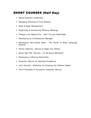 SHORT COURSES (Half Day)
 Result- Oriented Leadership
 Managing Priorities & Time Wasters
 Desk & Paper Management
 Organizing & Conducting Effective Meetings
 Change is an Opportunity : Use it to your Advantage
 Developing as a Professional Manager
 Developing Non-Verbal Skills : The World of Body Language
Science
 Active Listening : Having an Edge over Others
 Never Say “NO” Attitude : It’s All about Self-belief
 Developing a Winning Personality
 Customer Service for Business Excellence
 Let’s Connect : Workshop for Knowing Our Children Better
 The 9 Principles of Innovative Customer Service
 