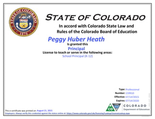 In accord with Colorado State Law and
Rules of the Colorado Board of Education
Is granted this
License to teach or serve in the following areas:
Number:
Effective:
This e-certificate was printed on:
eCertLIC010415
Type:
Expires:
Employers: Always verify this credential against the status online at: https://www.colorado.gov/cde/licensing/Lookup/LicenseLookup.aspx
39855169045
School Principal (K-12)
07/14/2020
Professional
August 21, 2015
Principal
07/14/2015
159910
6107
Peggy Huber Heath
 