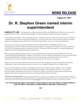 NEWS RELEASE
1211 McGee  Kansas City, MO 64106  (816) 418-7000  www.kcmsd.net
August 31, 2011
Dr. R. Stephen Green named interim
superintendent
KANSAS CITY, MO. – The Kansas City, Missouri School District (KCMSD) Board of Directors has named R.
Stephen Green, Ed. D., as interim superintendent of schools, pending a successful contract negotiation.
“The children and families of this community deserve a talented and proven leader. Dr. Green fits that description,”
said Derek Richey, member of the Board of Directors. “Dr. Green has many of the leadership qualities needed to
continue the implementation of Phase II of the Transformation Plan, and to move the district forward.”
Dr. Green most recently served as president and chief executive officer of Kauffman Scholars, Inc., a
comprehensive academic enrichment and scholarship program for students in both Kansas City, Mo., and Kansas
City, Kan. The program provides coordinated, intensive, tutoring and life skills support to students beginning in
middle school and continuing through the college years.
Before joining Kauffman Scholars, Green was the superintendent of Community School District No. 28 and a
Local Instructional Superintendent in Region 3 for the New York City Board of Education. In this role, he provided
instructional leadership and support to the 34 schools in the district, and worked with a team of school
administrators to ensure instructional improvement among the 142 schools in the region.
Green also served as the president and executive director of the non-profit New Jersey Teaching and Learning
Collaborative, and was the national executive director of the CollegeEd Program for the College Board.
Green received a Bachelor of Science in English Literature and Composition and a Master of Arts in English
Literature from Ball State University and his Principal’s Certification from Butler University. He received a
doctorate degree from Indiana University in 1995 with two majors: curriculum and instruction and education
administration and an honorary doctorate from Northwest Missouri State University.
The Kansas City Public Schools is dedicated to graduating students that are college, career, and workforce ready. This mission is supported by innovative
classroom instruction, engaging programs, highly-qualified employees, and an engaged and well-informed community. To learn more about the ways our community of
schools supports students and the community-at-large, please visit www.kcmsd.net, KCMO School District on Facebook, or KCMOSchools on Twitter.
For more information please contact Eileen Houston-Stewart, Executive Director of Public Relations,
(816) 379-0385 or Andre Riley, Sr. Media Relations Specialist, (816) 442-9337.
###
 
