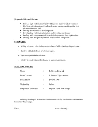 Responsibilities and Duties:-
 Provide high customer service level to assure member totally satisfied
 Working with department heads and senior management to get the best
performance from staff
 Driving the business to increase profits
 Investigating customer satisfaction and reporting any issues
 Dealing with customer enquiries and aiming to meet their expectations
 Dealing with disciplinary matters and customer complaints.
STRENGTHS:
• Ability to interact effectively with members of all levels of the Organization.
• Positive attitude to learn new technologies.
• Quick adaptation to a situation.
• Ability to work independently and in team environment.
PERSONAL PROFILE:
Name : B. Steven Deva raj
Father’s Name : B. Samson Vijaya Kumar
Date of Birth : 17th
Oct, 1990
Nationality : Indian
Linguistic Capabilities : English, Hindi and Telugu
I here by inform you that the above mentioned details are true and correct to the
best of my Knowledge.
Place: Yours sincerely,
 