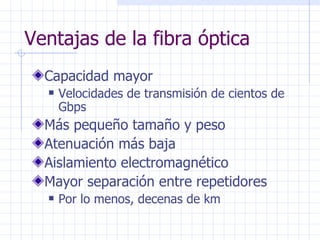 Ventajas de la fibra óptica Capacidad mayor Velocidades de transmisión de cientos de  Gbps Más pequeño tamaño y peso Atenuación más baja Aislamiento electromagnético Mayor separación entre repetidores Por lo menos, decenas de km 