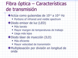 Fibra óptica – Características de transmisión Actúa como guíaondas de 10 14  a 10 15  Hz  Portions of infrared and visible spectrum Diodo emisor de luz (LED) Más barato Mayor margen de temperaturas de trabajo Llega más lejos Diodo láser de inyección (ILD) Más eficiente Mayor velocidad de transmisión Multiplexación por división en longitud de onda 