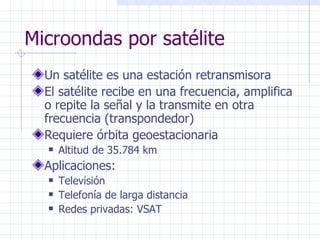 Microondas por satélite Un satélite es una estación retransmisora El satélite recibe en una frecuencia, amplifica o repite la señal y la transmite en otra frecuencia (transpondedor) Requiere órbita geoestacionaria Altitud de 35.784 km Aplicaciones: Televisión Telefonía de larga distancia Redes privadas: VSAT 