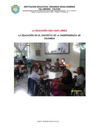 LA EDUCACIÓN NOS HACE LIBRES<br />LA EDUCACIÓN EN EL CONTEXTO DE LA INDEPENDENCIA DE COLOMBIA<br />2032065405<br />NOMBRE DEL PROYECTO: LA EDUCACIÓN EN EL PERIODO DE LA INDEPENDENCIA<br />TÍTULO DEL PROYECTO: LA EDUCACIÓN NOS HACE LIBRES<br />FECHA DE EJECUCIÓN: UN PERIODO<br />DOCENTE: COLECTIVO DE PREESCOLAR<br />INTRODUCCIÓN<br />La educación está tan difundida que no falta en ninguna sociedad ni en ningún momento de la historia. En toda sociedad por primitiva que sea, encontramos que el hombre se educa.<br />Los pueblos primitivos carecían de maestros, de escuelas y de doctrinas pedagógicas, sin embargo, educaban al hombre, envolviéndolo y presionándolo con la total de las acciones y reacciones de su rudimentaria vida social. En ellos, aunque nadie tuviera idea del esfuerzo educativo que, espontáneamente, la sociedad realizaba en cada momento, la educación existía como hecho. En cualquiera de las sociedades civilizadas contemporáneas encontramos educadores, instituciones educativas y teorías pedagógicas; es decir, hallamos una acción planeada, consciente, sistemática. La importancia fundamental que la historia de la educación tiene para cualquier educador es que permite el conocimiento del pasado educativo de la humanidad.<br />El hecho educativo no lo presenta la historia como un hecho aislado, se estudia vinculándolo con las diversas orientaciones filosóficas, religiosas, sociales y políticas que sobre él han influido. Al verlo así, como un conjunto de circunstancias que lo han engendrado, permite apreciar en qué medida la educación ha sido un factor en la historia y en qué medida una cultura es fuerza determinante de una educación.<br />JUSTIFICACIÓN<br />La Escuela primaria, un espacio acotado. <br />La noción de escuela, del latín schola que heredamos por vía del Virreinato de la Nueva España, como institución es muy antigua. Ya en los textos latinos, de Cicerón, aparece como el tiempo de descanso que se destina al estudio o bien a alguna otra ocupación literaria y artística; en el siglo VIII Alcuino la refiere al espacio relativamente libre que integraba a un grupo de intelectuales con fines de enseñanza o bien de realización de otras tareas culturales vinculadas con el artesanado; ya en el siglo XIII la encontramos definida por Alfonso X, como quot;
ayuntamiento de maestros et de escolares que es fecho en algunt logar con voluntad et con entendimiento de aprender los saberesquot;
. Sin embargo, a pesar de las sucesivas transformaciones de esta noción, en ella persisten sus componentes ineludibles: personas reunidas en un lugar determinado que se vinculan entre sí mediante un determinado saber. <br />Una estrategia para que los niños y las niñas del siglo XXI conozcan algunos aspectos de la educación en el periodo histórico de la Independencia  es posibilitarle, a través de actividades lúdico pedagógicas, la comprensión de algunas historias.<br />   <br />FINES Y PROPOSITOS<br />Desarrollar  un conjunto de actividades pedagógicas encaminadas a despertar en las niñas y los niños de preescolar de la institución educativa Gerardo Arias Ramírez, el espíritu investigativo, la capacidad de asombro y el respeto por la cultura y la tradición del país.<br />Posibilitar en los niños y niñas del preescolar la comprensión de la historia de la educación en un momento histórico del país.<br />OBJETIVOS ESPECÍFICOS: <br />Potenciar los niveles de participación responsable en cada uno de los involucrados en el proyecto.<br />Identificar, a través de títeres,  algunas características de la educación primaria en el periodo de la independencia.<br />Participar en socio dramas que describan la vida de las escuelas en el periodo de la independencia.<br />Hacer descripciones sencillas sobre los aportes de la educación en ese periodo al actual.<br />Promover valores patrióticos y cívicos que fortalezcan la convivencia.<br />Hacer compromisos familiares acerca del uso adecuado de los recursos de la naturaleza.<br />Asumir un compromiso frente a los diferentes componentes del medio.<br />ÁMBITO COMUNICATIVO EN EL MUNDO: Se refiere al desarrollo de los niños/as para comunicar sentimientos, ideas y pensamientos sobre las cosas, acontecimientos y fenómenos de la realidad, que les permitan satisfacer sus necesidades y formar vínculos afectivos.  Fortalecimiento del lenguaje y el pensamiento.<br />ÁMBITO DE SÍ MISMO: Se refiere al desarrollo de  la estimulación perceptivo motriz (visual, táctil, olfativa, gustativa, auditiva y corporal) siendo considerada como eje fundamental en el desarrollo infantil. “los sentidos son “las ventanas que nos comunican con el mundo” <br />AMBITO: TÉCNICO-CIENTÍFICO: Se refiere al desarrollo de la capacidad cognitiva de los niños/as, que les permite relacionarse con su entorno, objetos, pares y personas, potenciando procesos básicos como la atención, la percepción y la memoria. Base para la comprensión y adaptación de la estructura intelectual y social del niño.<br />SABERES: ¿Qué queremos que los niños(as)  aprendan?<br />Ubicación en el contexto histórico.<br />Hecho histórico.<br />Plan de estudios.<br />Disciplina y castigo.<br />Formación Ética y Espiritual.<br />Exclusión y género.<br />Analfabetismo.<br />Responsabilidad de la educación.<br />SECUENCIA: ¿Cuándo queremos que los niños(as) aprendan?<br />El planteamiento de los diferentes saberes es el camino para la secuencia de la ruta del bicentenario.<br />ESTRATEGIAS PEDAGOGICAS: ¿Cómo queremos que los niños(as) aprendan?<br />Viendo: frisos en los cuales observen secuencias históricas.  Láminas, carteles, afiches, libros.<br />Escuchando: La historia a través de cuentos.  Relatos en audio. <br />Discutiendo: Preguntas polémicas.  Casuística.<br />Haciendo: En material de desecho, en plastilina, en barro, con diferentes materiales del aula y del medio.<br />Cuestionando: Planteando interrogantes. Analizando situaciones, haciendo aplicaciones.<br />Leyendo: Gráficos, dibujos, esquemas.<br />Escribiendo: textos gráficos, en imágenes, en dibujos.<br />Visualizando: situaciones planteadas haciendo uso de la capacidad imaginativa de los niños.<br />PROCESOS DE EVALUACIÓN: ¿De qué manera  sabremos  si los  niños(as)<br /> aprendieron?<br />RECURSOS  DIDÁCTICOS: ¿Con qué queremos  que los niños(as)  aprendan?<br />Recursos Físicos: aula de clase, sala de sistemas, el parque, las diferentes dependencias  de la institución que sean de utilidad para la ejecución del proyecto.<br />Recursos Materiales: Material impreso, material gráfico, material de uso diario.<br />Recursos Técnicos: Equipo de sonido, televisor, CD, DVD, grabadora.<br />Talento Humano: Estudiantes, docentes, padres de familia y otros que sean de utilidad al Proyecto.<br />Recursos económicos: Tomados de los aportes de los padres y recursos propios.<br />SOCIO -AFECTIVA ESPIRITUAL  ETICA Y VALORESLA EDUCACIÓN NOS HACE LIBRESLA EDUCACIÓN EN EL PERIODO DE INDEPENDENCIACOMUNICATIVACORPORAL ED . FISICA Socio dramaCasuísticaTíteres con guiónRelato de padres, abuelos y bisabuelosNarrativa de historiadorDramatizacionesInvestigaciónConteosColoresFormasFiguras geométricasSocio dramaCasuísticaTíteres con guiónRelato de padres, abuelos y bisabuelosNarrativa de historiadorDramatizacionesInvestigaciónEl telescopioLa astronomíaMedios de transporteMedios de comunicaciónLiteraturaEscritores de la épocaJuegos de la épocaLas prácticas deportivasSocio dramaCasuísticaTíteres con guiónRelato de padres, abuelos y bisabuelosNarrativa de historiadorDramatizacionesInvestigaciónMi patria ColombiaEl amor patrioÉpocas de la historiaEl valor de la libertad.Los valores en la independenciaLas creencias religiosas.Los personajes de la independencia.Sucesos del momento histórico.COGNITIVAARTISTICATECNOLOGICA COMUNICATIVOAMBITO TECNICO CIENTIFICOAMBITO DE SI MISMO<br />COMUNICATIVACORPORAL ED . FISICA Socio dramaCasuísticaTíteres con guiónRelato de padres, abuelos y bisabuelosNarrativa de historiadorDramatizacionesInvestigaciónConteosColoresFormasFiguras geométricasCOMUNICATIVO<br />DESARROLLO DEL PROYECTO<br />ÁMBITO: <br />DIMENSIONES:  <br />PROBLEMA DE CONOCIMIENTO DEL ÁMBITO<br />Cómo propiciar en los niños y las niñas de la institución educativa Gerardo Arias Ramírez, el fomento de valores sociales, éticos, morales y espirituales, desde el conocimiento de una de las épocas de nuestra historia.<br />PROYECTO N° <br />NOMBRE DEL PROYECTO<br />PREGUNTAS DEL PROYECTO: <br />¿Cómo generar espacios lúdicos que permitan al niño interactuar en le contexto del juego, permitiendo y propiciándole  la comunicación entre niños y niñas?<br />¿Para qué desarrollar en el niño la creatividad, las habilidades y destrezas acordes a su edad como también su capacidad de aprendizaje, la ubicación espacio-tiempo y el ejercicio de la memoria?<br />¿Cómo propiciar espacios que le permitan interrelacionarse con otros niños y con el adulto para lograr participación activa dentro de sus diferentes roles?<br /> PROPÒSITO ESPECÌFICO DE FORMACIÒN  DEL PROYECTO <br />Generar espacios lúdicos que permitan al niño interactuar en el contexto del juego, permitiéndole y propiciándole la comunicación entre niños y niñas.<br />Fomentar en el niño @ la creatividad, las habilidades y destrezas acordes  a su edad. Como también su capacidad de aprendizaje, la ubicación espacio-temporal y el ejercicio de la memoria. <br />Propiciar espacios que le permitan al niño interrelacionarse con otros niños y con el adulto para lograr participación activa dentro de sus diferentes roles.<br />ESTÁNDAR: <br />Tener respeto y aprecio por la historia, por el de los demás y por su entorno<br />Valorar su propia identidad.<br />Aprender a respetar <br />COMPETENCIAS<br />Básicas: <br />Capacidad para asimilar lecturas de la de la historia y participar en debates.<br />Capacidad para potenciar y desarrollar los valores básicos en las diversas situaciones pedagógicas a través del juego.  <br />Capacidad para respetarse y respetar a los demás y a su entorno.<br />Capacidad para reconocerse como miembro de un grupo que trabaja por la historia.<br />Ciudadanas:<br />Desarrollar la capacidad  para respetar las creencias, comprender la historia y valorando el pasado.<br />Capacidad para proponer solución de conflictos que se presenten en situaciones de juego permitiendo valorar la integración.<br />Capacidad para enfrentar y solucionar problemas de acuerdo con su edad.<br />Laborales: <br />Capacidad para  convivir con los diversos principios religiosos, y aplicar los valores éticos, morales y sociales.<br />Capacidad para desarrollar y potenciar los valores en situaciones pedagógicas que le permiten reafirmar el yo.<br />Desarrollar en el niño habilidades que le permitan trabajar en equipo  y desenvolverse en diferentes roles.<br />DESARROLLO <br />PREGUNTASSABERES ESENCIALESRECURSOSESTRATEGIASCRITERIO DE DESEMPEÑOEVIDENCIATIEMPOFECHA¿Por qué mi país Colombia lleva este nombre?¿Qué nos enseña la Historia?¿Por qué se dio la independencia?¿Cómo podemos ser participes de la celebración del Bicentenario?¿Cómo se  vivió durante el periodo de la Independencia?¿Por qué debemos conocer a los personajes que hicieron posible nuestra independencia?¿Qué enseñanza nos ha dejado el legado histórico de nuestro país?Mi patria ColombiaEl amor patrioÉpocas de la historiaEl valor de la libertad.Los valores en la independenciaLas creencias religiosas.Los personajes de la independencia.Sucesos del momento histórico.Técnicos:computadorGrabadoraTelevisorCasetesC.D.sDVDMateriales:TeatrínTableroÚtiles de trabajoEspecializados:LibrosRevistasImpresoHumano:DocentesEstudiantesPadres de familiacomunidadSocio dramaCasuísticaTíteres con guiónRelato de padres, abuelos y bisabuelosNarrativa de historiadorDramatizacionesInvestigaciónParticipación activa, creativa y dinámica en las diferentes situaciones en las que cada niño pueda tomar parte.Responsabilidad en el cumplimiento de las tareas asignadas.Creatividad y gusto estético en cada uno de sus trabajos.Asimilación de conceptos estudiados.VideosLibretosTíteresFichas de trabajoExposicionesCuaderno viajero <br />ÁMBITO: <br />DIMENSIONES:  <br />PROBLEMA DE CONOCIMIENTO DEL ÁMBITO: <br />¿Cómo potenciar la capacidad de asombro y admiración, por los procesos históricos de la patria que han permitido la consolidación de una nación en fuerte desarrollo?.<br />PROYECTO N° <br />NOMBRE DEL PROYECTO<br />PREGUNTAS DEL PROYECTO: <br />¿Cómo motivar y despertar el espíritu de investigación en los niños y niñas en  la forma como la educación se compromete con el conocimiento de la historia?.<br />¿Cómo desarrollar y encausar en el niño su capacidad de asombro y curiosidad para formar en él  sentimientos de amor, conservación e interacción con el medio que lo rodea?<br />PROPÒSITO ESPECÌFICO DE FORMACIÒN  DEL PROYECTO <br />Permitir espacios que lleven al niño (a) al desarrollo del pensamiento científico a través de la exploración libre y dirigida de la historia de su país.<br />Valorar la historia a través   del conocimiento  de los diferentes acontecimientos, para valorarlos  en su justa medida.<br />ESTÁNDAR: <br />Representar gráficamente colecciones de objetos, además de nombrarlas, describirlas, contarlas y compararlas.<br />Proponer situaciones creativas para el conocimiento de algunos momentos de nuestra historia.<br />COMPETENCIAS<br />Básicas: <br />Capacidad para comparar, agrupar y clasificar objetos teniendo en cuenta diferentes criterios y atributos.<br />Capacidad para recibir y desarrollar instrucciones.<br />Capacidad para ordenar en forma adecuada materiales.<br />Capacidad para apropiarse del uso adecuado de los componentes tecnológicos.<br />Capacidad para proponer ideas, estrategias y caminos para el conocimiento de la historia.<br />Ciudadanas:<br />Capacidad para compartir elementos lúdicos en la realización de diferentes juegos y en diferentes espacios.<br />Capacidad para reconocer la importancia del trabajo en equipo.<br />Capacidad para desarrollar actividades comunicativas.<br />Laborales: <br />Capacidad para caracterizar y clasificar formas según la noción.<br />Capacidad para interactuar armónicamente con sus compañeros y entorno.<br />Capacidad para ordenar su sitio de trabajo.<br />Capacidad para trabajar en equipo.<br />DESARROLLO <br />PREGUNTASSABERES ESENCIALESRECURSOSESTRATEGIASCRITERIO DE DESEMPEÑOEVIDENCIATIEMPOFECHA¿Por qué mi país Colombia lleva este nombre?¿Qué nos enseña la Historia?¿Por qué se dio la independencia?¿Cómo podemos ser participes de la celebración del Bicentenario?¿Cómo se  vivió durante el periodo de la Independencia?¿Por qué debemos conocer a los personajes que hicieron posible nuestra independencia?ConteosColoresFormasFiguras geométricas El telescopioLa astronomíaMedios de transporteMedios de comunicaciónTécnicos:computadorGrabadoraTelevisorCasetesC.D.sDVDMateriales:TeatrínTableroÚtiles de trabajoEspecializados:LibrosRevistasImpresoHumano:DocentesEstudiantesPadres de familiacomunidadSocio dramaCasuísticaTíteres con guiónRelato de padres, abuelos y bisabuelosNarrativa de historiadorDramatizacionesInvestigaciónParticipación activa, creativa y dinámica en las diferentes situaciones en las que cada niño pueda tomar parte.Responsabilidad en el cumplimiento de las tareas asignadas.Creatividad y gusto estético en cada uno de sus trabajos.Asimilación de conceptos estudiados.VideosLibretosTíteresFichas de trabajoExposicionesCuaderno viajero<br />ÁMBITO: <br />DIMENSIONES:   <br />PROBLEMA DE CONOCIMIENTO DEL ÁMBITO<br />¿Cómo generar espacios lúdicos que permitan al niño interactuar en el contexto del juego, permitiendo y propiciándole  la comunicación entre niños y niñas?<br />¿Para qué desarrollar en el niño la creatividad, las habilidades y destrezas acordes a su edad como también su capacidad de aprendizaje, la ubicación espacio-tiempo y el ejercicio de la memoria?<br />¿Cómo propiciar espacios que le permitan interrelacionarse con otros niños y con el adulto para lograr participación activa dentro de sus diferentes roles?<br />PROYECTO N° <br />NOMBRE DEL PROYECTO<br />PREGUNTAS DEL PROYECTO: <br />¿Cómo potenciar la capacidad de comunicación que tienen los niños hacia la construcción de textos creativos sobre la historia?<br />¿Cómo mejorar la comunicación oral y escrita a través de las diferentes formas de expresión que tiene la lengua materna?<br />¿Por qué se debe potenciar el espíritu lúdico de los niños?<br /> PROPÒSITO ESPECÌFICO DE FORMACIÒN  DEL PROYECTO <br />Propiciar el fomento de  habilidades comunicativas básicas (escribir, escuchar, hablar, leer, pensar) correctamente en lengua castellana y la segunda lengua para construir  e <br />interpretar sistemas de significación que le permitan entrar en relación dialógica con el mundo y la cultura.<br />Estimular  competencias de lecto-escritura con el fin de mejorar los niveles de comprensión y producción de textos desde la perspectiva reflexiva- crítica.<br />Desarrollar la capacidad para apreciar y utilizar la lengua como medio estético en el horizonte de la expresión y el estudio de la creación literaria en el país y el mundo. <br />Generar procesos éticos en la comunicación para un desenvolvimiento integral en los diferentes escenarios sociales y culturales<br />ESTÁNDAR: <br />Reconocer  algunos elementos de la comunicación oral.<br />Construir sencillos textos, empleando las primeras  grafías.<br />Reconocer algunos vocablos del idioma inglés.<br />Manejo armónico de su cuerpo en ejercicios propios de su edad.<br />COMPETENCIAS<br />Básicas: <br />Capacidad para tomar decisiones frente a  los procesos históricos del país. <br />Ciudadanas:<br />Capacidad para enfrentar y solucionar problemas, de acuerdo con su edad.<br />Laborales: <br />Capacidad para el trabajo en equipo y la socialización en los diferentes espacios escolares.<br />Desarrollo de la capacidad de expresar conocimientos sobre las ideas, acontecimientos y fenómenos de la realidad. <br />DESARROLLO <br />PREGUNTASSABERES ESENCIALESRECURSOSESTRATEGIASCRITERIO DE DESEMPEÑOEVIDENCIATIEMPOFECHA¿Por qué mi país Colombia lleva este nombre?¿Qué nos enseña la Historia?¿Por qué se dio la independencia?¿Cómo podemos ser participes de la celebración del Bicentenario?¿Cómo se  vivió durante el periodo de la Independencia?¿Por qué debemos conocer a los personajes que hicieron posible nuestra independencia?¿Qué enseñanza nos ha dejado el legado histórico de nuestro país?LiteraturaEscritores de la épocaJuegos de la épocaLas prácticas deportivasTécnicos:computadorGrabadoraTelevisorCasetesC.D.sDVDMateriales:TeatrínTableroÚtiles de trabajoEspecializados:LibrosRevistasImpresoHumano:DocentesEstudiantesPadres de familiacomunidadSocio dramaCasuísticaTíteres con guiónRelato de padres, abuelos y bisabuelosNarrativa de historiadorDramatizacionesInvestigación Participación activa, creativa y dinámica en las diferentes situaciones en las que cada niño pueda tomar parte.Responsabilidad en el cumplimiento de las tareas asignadas.Creatividad y gusto estético en cada uno de sus trabajos.Asimilación de conceptos estudiados.VideosLibretosTíteresFichas de trabajoExposicionesCuaderno viajero<br />BIBILOGRAFÍA<br />Ecopibes.com- Juegos<br />Actividades infantiles y Educación Preescolar en Primera Escuela.<br />Claribel  Rojas: Documentos: Preescolar. Algunas estrategias para dinamizarlo, El Proyecto Educativo Institucional, Colectivo de Preescolar.<br />Ministerio de Educación Nacional. El Bicentenario, la enseñanza y el aprendizaje de la historia hoy.  Altablero.<br />Ministerio de Educación Nacional. Tras las huellas de las memorias plurales y diversas. Altablero.<br />Ministerio de Educación Nacional. Sistema Nacional de Información de Formación docente. Historia Hoy: Aprendiendo con el Bicentenario de la Independencia.<br />
