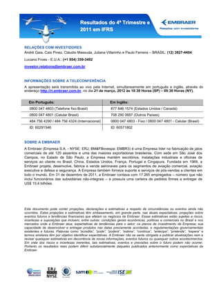 Resultados do 4º Trimestre e
                                      2011 em IFRS


RELAÇÕES COM INVESTIDORES
André Gaia, Caio Pinez, Cláudio Massuda, Juliana Villarinho e Paulo Ferreira – BRASIL: (12) 3927-4404
Luciano Froes - E.U.A.: (+1 954) 359-3492
investor.relations@embraer.com.br


INFORMAÇÕES SOBRE A TELECONFERÊNCIA
A apresentação será transmitida ao vivo pela Internet, simultaneamente em português e inglês, através do
endereço http://ri.embraer.com.br, no dia 21 de março, 2012 às 10:30 Horas (SP) – 09:30 Horas (NY).


   Em Português:                                          Em Inglês:
   0800 047 4803 (Telefone fixo Brasil)                   877 846 1574 (Estados Unidos / Canadá)
   0800 047 4801 (Celular Brasil)                         708 290 0687 (Outros Países)
   484 756 4290 / 484 756 4324 (Internacional)            0800 047 4803 - Fixo / 0800 047 4801 - Celular (Brasil)
   ID: 60291546                                           ID: 60571802



SOBRE A EMBRAER
A Embraer (Empresa S.A. - NYSE: ERJ; BM&FBovespa: EMBR3) é uma Empresa líder na fabricação de jatos
comerciais de até 120 assentos e uma das maiores exportadoras brasileiras. Com sede em São José dos
Campos, no Estado de São Paulo, a Empresa mantém escritórios, instalações industriais e oficinas de
serviços ao cliente no Brasil, China, Estados Unidos, França, Portugal e Cingapura. Fundada em 1969, a
Embraer projeta, desenvolve, fabrica e vende aeronaves para os segmentos de aviação comercial, aviação
executiva e defesa e segurança. A Empresa também fornece suporte e serviços de pós-vendas a clientes em
todo o mundo. Em 31 de dezembro de 2011, a Embraer contava com 17.265 empregados – número que não
inclui funcionários das subsidiárias não-integrais – e possuía uma carteira de pedidos firmes a entregar de
US$ 15,4 bilhões.




Este documento pode conter projeções, declarações e estimativas a respeito de circunstâncias ou eventos ainda não
ocorridos. Estas projeções e estimativas têm embasamento, em grande parte, nas atuais expectativas, projeções sobre
eventos futuros e tendências financeiras que afetam os negócios da Embraer. Essas estimativas estão sujeitas a riscos,
incertezas e suposições que incluem, entre outras: condições gerais econômicas, políticas e comerciais no Brasil e nos
mercados onde a Embraer atua; expectativas de tendências para o setor; os planos de investimento da Empresa; sua
capacidade de desenvolver e entregar produtos nas datas previamente acordadas, e regulamentações governamentais
existentes e futuras. Palavras como “acredita”, “pode”, “poderá”, “estima”, “continua”, “antecipa”, “pretende”, “espera” e
termos similares têm por objetivo identificar expectativas. A Embraer não se sente obrigada a publicar atualizações nem a
revisar quaisquer estimativas em decorrência de novas informações, eventos futuros ou quaisquer outros acontecimentos.
Em vista dos riscos e incertezas inerentes, tais estimativas, eventos e previsões sobre o futuro podem não ocorrer.
Portanto os resultados reais podem diferir substancialmente daqueles publicados anteriormente como expectativas da
Embraer.
 