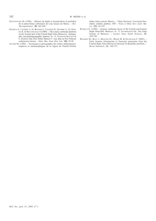 242                                                                  M. MEHDI et al.

SEPTFONTAINE M. (1986). – Milieux de dépôt et foraminifères (Lituolidés)                (Haut Atlas central, Maroc). – Thèse Doctorat, Université Neu-
         de la plate-forme carbonatée du Lias moyen du Maroc. – Rev.                    châtel, (inédit), publiés, 1987 – Notes et Mém. Serv. Géol. Ma-
         Micropaléontol., 28, 265-289.                                                  roc, 321, 65-197.
SOUHELS A., CANÉROT J., EL BCHARIS F., CHAFIKIS D., GHARIBS A., EL HARI-        WARME J.E. (1988). – Jurassic carbonate facies of the Central and Eastern
         RIS K. & BOUCHOUATAS A (2000). – The Liassic carbonate platform                Hight Atlas Rift, Morocco. In : V. JACOBSHAGEN Ed., The Atlas
         on the western part of the Central High Atlas (Morocco) : stratigra-           System of Morocco. – Lecture Notes Earth Sciences, 15,
         phic and palaeogeographic patterns. In : S. CRASQUIN-SOLEAUS &                 169-199.
         E. BARRIER Eds, Peri-Tethys Mémoir 5 : new data on Peri-Tethyan        WILMSEN M., BLAU J., MEISTER Ch., MEHDI M. & NEUWEILER F. (2002). –
         sedimentary basins. – Mém. Mus. Natn. Hist. Nat., 182, 39-56.                  Early Jurassic (Sinemurian to Toarcian) ammonites from the
STUDER M. (1980). – Tectonique et pétrographie des roches sédimentaires,                Central High Atlas (Morocco) between Er-Rachidia and Rich. –
         éruptives et métamorphiques de la région de Tounfit-Tirrhist                   Revue Paléobiol., 21, 149-175.




Bull. Soc. géol. Fr., 2003, no 3
 