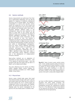 4.2 Seismic methods
33
4.2 Seismic methods
Seismic measurements are well known from their
use in hydrocarbon exploration, but can also be
applied for mapping of shallower underground
structures such as buried valleys. The method is
comparable to a marine echo sounder: seismic
waves are created by a hit on the surface and
they travel underground. Like sound waves, they
are reflected and refracted when they reach a
boundary between different layers in the
underground. Using the time required for the
wave to come back to the surface and the
velocity of travel, we can determine the depth of
different geological boundaries. The velocity
value of the waves carries information on the
type of sediment or rock. This method is
important not only for structural information, e.g.
in delineating faults or valley structures, but also
for physical characterization of layers and thus is
very useful in hydrogeological investigations.
Since the 1920’s, seismic reflection techniques
have been used to search for petroleum and
refraction techniques have been used in
engineering applications. Additionally, since the
1980’s, significant strides have been made in
both near-surface seismic reflection surveying
and in the development of shallow-seismic
refraction methods.
Near-surface methods use an adaptation of
parameters to high resolution information – that
is the capacity to discriminate layers – and may
provide results also from layers that are 500 m in
depth, such as deep buried valleys.
The main references for this Section are Pelton
(2005), Steeples (2005), various chapters on
seismic methods in Knödel et al. (1997), Rabbel
(2006), Yilmaz (2001).
4.2.1 Physical base
Seismic waves include body waves that travel
three-dimensionally through solid earth volumes
and surface waves that travel near the surface of
the earth volume (Fig. 4.2.1). Surface waves are
categorized further as Love waves and Rayleigh
waves; the ground roll described later, e.g., is a
Rayleigh wave. For seismic investigation of the
ground, the use of body waves is standard. Here
Fig. 4.2.1: Types of seismic waves, particle motion
and – in red – sample of seismic pulse as function of
time: a) compressional (P-)wave travelling in a block
of material, b) vertical polarized and c) horizontal
polarized shear wave travelling in a block of
material, d) Rayleigh wave travelling in a section of
the earth‘s surface, e) Love wave travelling along a
section of the earth’s surface (after Steeples 2005).
we have to differ between compressional waves
(P-waves) and shear waves (S-waves); the
difference is in the particle motion of the wave
propagating through the underground material
(Fig. 4.2.1). The velocities of these waves depend
on the elasticity and density of the underground
material and can be expressed by:
 