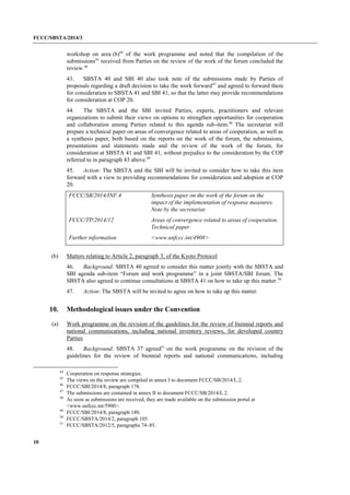 FCCC/SBSTA/2014/3 
10 
workshop on area (b)44 of the work programme and noted that the compilation of the submissions45 received from Parties on the review of the work of the forum concluded the review.46 
43. SBSTA 40 and SBI 40 also took note of the submissions made by Parties of proposals regarding a draft decision to take the work forward47 and agreed to forward them for consideration to SBSTA 41 and SBI 41, so that the latter may provide recommendations for consideration at COP 20. 
44. The SBSTA and the SBI invited Parties, experts, practitioners and relevant organizations to submit their views on options to strengthen opportunities for cooperation and collaboration among Parties related to this agenda sub-item.48 The secretariat will prepare a technical paper on areas of convergence related to areas of cooperation, as well as a synthesis paper, both based on the reports on the work of the forum, the submissions, presentations and statements made and the review of the work of the forum, for consideration at SBSTA 41 and SBI 41, without prejudice to the consideration by the COP referred to in paragraph 43 above.49 
45. Action: The SBSTA and the SBI will be invited to consider how to take this item forward with a view to providing recommendations for consideration and adoption at COP 20. 
FCCC/SB/2014/INF.4 
Synthesis paper on the work of the forum on the impact of the implementation of response measures. Note by the secretariat 
FCCC/TP/2014/12 
Areas of convergence related to areas of cooperation. Technical paper 
Further information 
<www.unfccc.int/4908> 
(b) Matters relating to Article 2, paragraph 3, of the Kyoto Protocol 
46. Background: SBSTA 40 agreed to consider this matter jointly with the SBSTA and SBI agenda sub-item “Forum and work programme” in a joint SBSTA/SBI forum. The SBSTA also agreed to continue consultations at SBSTA 41 on how to take up this matter.50 
47. Action: The SBSTA will be invited to agree on how to take up this matter. 
10. Methodological issues under the Convention 
(a) Work programme on the revision of the guidelines for the review of biennial reports and national communications, including national inventory reviews, for developed country Parties 
48. Background: SBSTA 37 agreed51 on the work programme on the revision of the guidelines for the review of biennial reports and national communications, including 
44 Cooperation on response strategies. 
45 The views on the review are compiled in annex I to document FCCC/SB/2014/L.2. 
46 FCCC/SBI/2014/8, paragraph 178. 
47 The submissions are contained in annex II to document FCCC/SB/2014/L.2. 
48 As soon as submissions are received, they are made available on the submission portal at <www.unfccc.int/5900>. 
49 FCCC/SBI/2014/8, paragraph 180. 
50 FCCC/SBSTA/2014/2, paragraph 105. 
51 FCCC/SBSTA/2012/5, paragraphs 74–85.  