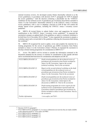 FCCC/SBSTA/2014/3 
11 
national inventory reviews, for developed country Parties (hereinafter referred to as the review guidelines), in accordance with decision 2/CP.17, paragraph 28. COP 19 adopted the review guidelines,52 with the decision containing a placeholder for the “UNFCCC Guidelines for the technical review of greenhouse gas inventories from Parties included in Annex I to the Convention” (hereinafter referred to as the UNFCCC Annex I inventory review guidelines), with a view to adopting a decision at COP 20 that will contain the already agreed review guidelines, including the UNFCCC Annex I inventory review guidelines. 
49. SBSTA 40 invited Parties to submit further views and suggestions for textual modifications to the UNFCCC Annex I inventory review guidelines.53 It requested the secretariat to prepare an updated draft of the guidelines as input to a technical workshop to be held from 4 to 6 November 2014 in Bonn.54 It also requested the secretariat to prepare a workshop report and a revised draft of the guidelines reflecting the discussions held during the workshop.55 
50. SBSTA 40 recognized the need to update, revise and complete the materials for a training programme for the review of greenhouse gas (GHG) inventories from Parties included in Annex I to the Convention (Annex I Parties). It requested the secretariat to develop a formal training programme for consideration at SBSTA 41.56 
51. Action: The SBSTA will be invited to consider the information contained in the documents prepared for the session, to continue its consideration of this agenda sub-item and to recommend draft decisions for consideration and adoption at COP 20. 
FCCC/SBSTA/2014/INF.14 
Draft revised guidelines for the technical review of greenhouse gas inventories from Parties included in Annex I to the Convention: input to the second technical workshop. Note by the secretariat 
FCCC/SBSTA/2014/INF.23 
Report on the second technical workshop on the draft revised guidelines for the technical review of greenhouse gas inventories from Parties included in Annex I to the Convention. Note by the secretariat 
FCCC/SBSTA/2014/INF.22 
Draft revised guidelines for the technical review of greenhouse gas inventories from Parties included in Annex I to the Convention: initial input to the discussions at SBSTA 41. Note by the secretariat 
FCCC/SBSTA/2014/INF.19 
Draft training programme for review experts for the technical review of information reported under the Convention related to greenhouse gas inventories by Parties included in Annex I to the Convention. Note by the secretariat 
Further information 
<www.unfccc.int/7414> 
52 Decision 23/CP.19, paragraph 1. 
53 FCCC/SBSTA/2014/2, paragraph 112. As soon as submissions are received, they are made available on the submission portal at <www.unfccc.int/5900>. 
54 FCCC/SBSTA/2014/2, paragraph 113. 
55 FCCC/SBSTA/2014/2, paragraph 114. 
56 FCCC/SBSTA/2014/2, paragraph 118.  