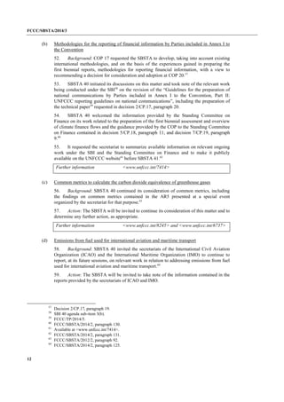 FCCC/SBSTA/2014/3 
12 
(b) Methodologies for the reporting of financial information by Parties included in Annex I to the Convention 
52. Background: COP 17 requested the SBSTA to develop, taking into account existing international methodologies, and on the basis of the experiences gained in preparing the first biennial reports, methodologies for reporting financial information, with a view to recommending a decision for consideration and adoption at COP 20.57 
53. SBSTA 40 initiated its discussions on this matter and took note of the relevant work being conducted under the SBI58 on the revision of the “Guidelines for the preparation of national communications by Parties included in Annex I to the Convention, Part II: UNFCCC reporting guidelines on national communications”, including the preparation of the technical paper59 requested in decision 2/CP.17, paragraph 20. 
54. SBSTA 40 welcomed the information provided by the Standing Committee on Finance on its work related to the preparation of the first biennial assessment and overview of climate finance flows and the guidance provided by the COP to the Standing Committee on Finance contained in decision 5/CP.18, paragraph 11, and decision 7/CP.19, paragraph 9.60 
55. It requested the secretariat to summarize available information on relevant ongoing work under the SBI and the Standing Committee on Finance and to make it publicly available on the UNFCCC website61 before SBSTA 41.62 
Further information 
<www.unfccc.int/7414> 
(c) Common metrics to calculate the carbon dioxide equivalence of greenhouse gases 
56. Background: SBSTA 40 continued its consideration of common metrics, including the findings on common metrics contained in the AR5 presented at a special event organized by the secretariat for that purpose.63 
57. Action: The SBSTA will be invited to continue its consideration of this matter and to determine any further action, as appropriate. 
Further information 
<www.unfccc.int/8245> and <www.unfccc.int/6737> 
(d) Emissions from fuel used for international aviation and maritime transport 
58. Background: SBSTA 40 invited the secretariats of the International Civil Aviation Organization (ICAO) and the International Maritime Organization (IMO) to continue to report, at its future sessions, on relevant work in relation to addressing emissions from fuel used for international aviation and maritime transport.64 
59. Action: The SBSTA will be invited to take note of the information contained in the reports provided by the secretariats of ICAO and IMO. 
57 Decision 2/CP.17, paragraph 19. 
58 SBI 40 agenda sub-item 3(b). 
59 FCCC/TP/2014/5. 
60 FCCC/SBSTA/2014/2, paragraph 130. 
61 Available at <www.unfccc.int/7414>. 
62 FCCC/SBSTA/2014/2, paragraph 131. 
63 FCCC/SBSTA/2012/2, paragraph 92. 
64 FCCC/SBSTA/2014/2, paragraph 125.  