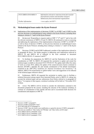 FCCC/SBSTA/2014/3 
13 
FCCC/SBSTA/2014/MISC.9 
Information relevant to emissions from fuel used for international aviation and maritime transport. Submissions from international organizations 
Further information 
<www.unfccc.int/1057> 
11. Methodological issues under the Kyoto Protocol 
(a) Implications of the implementation of decisions 2/CMP.7 to 4/CMP.7 and 1/CMP.8 on the previous decisions on methodological issues related to the Kyoto Protocol, including those relating to Articles 5, 7 and 8 of the Kyoto Protocol 
60. Background: Responding to requests made at CMP 7,65 866 and 9,67 and in line with the relevant conclusions of SBSTA 38 and 39, SBSTA 40 continued its work on assessing and addressing the implications of the implementation of decisions 2/CMP.7 to 4/CMP.7,68 as well as those of decision 1/CMP.8, on the previous decisions on methodological issues related to the Kyoto Protocol, including those relating to Articles 5, 7 and 8 of the Kyoto Protocol. 
61. Decisions 2/CMP.8 and 6/CMP.9 addressed a number of the implications referred to in paragraph 60 above. The further progress in addressing such implications achieved at SBSTA 39 and SBSTA 40 is reflected in the texts contained in document FCCC/SBSTA/2014/L.15, annexes I and II.69 
62. To facilitate the preparations for SBSTA 41 and the finalization of the work for consideration at CMP 10, SBSTA 40 requested the secretariat to update and extend the technical paper available as document FCCC/TP/2013/9. The update shall reflect the status of work as at June 2014, address the update of the conservativeness factors contained in decision 20/CMP.1, appendix III, and include consideration of the default uncertainties contained in the 2006 IPCC Guidelines for National Greenhouse Gas Inventories.70 In addition, SBSTA 40 invited Parties to submit further views and suggestions to be reflected in the technical paper referred to above.71 
63. Furthermore, SBSTA 40 requested the secretariat to explore ways to facilitate a technical discussion among experts from interested Parties, prior to SBSTA 41, taking into account the technical paper and any submissions from Parties referred to in paragraph 62 above.72 In response to that request, a technical workshop will be held on 7 November 2014 in Bonn. 
64. Action: The SBSTA will be invited to consider the information contained in the documents prepared for the session, including the outcome of the technical workshop, to continue its consideration of this agenda sub-item and to recommend draft decisions for consideration and adoption at CMP 10. 
65 Decision 1/CMP.7, paragraph 9. 
66 Decision 2/CMP.8, paragraphs 6 and 7. 
67 FCCC/KP/CMP/2013/9, paragraph 36. 
68 Decision 5/CMP.7 does not result in any modification, as agreed by decision 2/CMP.8, paragraph 1. 
69 The texts are available at <http://unfccc.int/7969.php> and <http://unfccc.int/8412.php>. 
70 FCCC/SBSTA/2014/2, paragraph 137(a). 
71 FCCC/SBSTA/2014/2, paragraph 137(b). 
72 FCCC/SBSTA/2014/2, paragraph 137(c).  