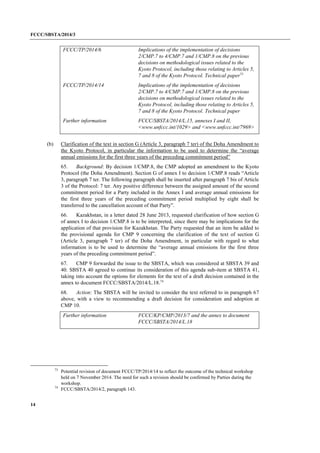 FCCC/SBSTA/2014/3 
14 
FCCC/TP/2014/6 
Implications of the implementation of decisions 2/CMP.7 to 4/CMP.7 and 1/CMP.8 on the previous decisions on methodological issues related to the Kyoto Protocol, including those relating to Articles 5, 7 and 8 of the Kyoto Protocol. Technical paper73 
FCCC/TP/2014/14 
Implications of the implementation of decisions 2/CMP.7 to 4/CMP.7 and 1/CMP.8 on the previous decisions on methodological issues related to the Kyoto Protocol, including those relating to Articles 5, 7 and 8 of the Kyoto Protocol. Technical paper 
Further information 
FCCC/SBSTA/2014/L.15, annexes I and II, <www.unfccc.int/1029> and <www.unfccc.int/7969> 
(b) Clarification of the text in section G (Article 3, paragraph 7 ter) of the Doha Amendment to the Kyoto Protocol, in particular the information to be used to determine the “average annual emissions for the first three years of the preceding commitment period” 
65. Background: By decision 1/CMP.8, the CMP adopted an amendment to the Kyoto Protocol (the Doha Amendment). Section G of annex I to decision 1/CMP.8 reads “Article 3, paragraph 7 ter. The following paragraph shall be inserted after paragraph 7 bis of Article 3 of the Protocol: 7 ter. Any positive difference between the assigned amount of the second commitment period for a Party included in the Annex I and average annual emissions for the first three years of the preceding commitment period multiplied by eight shall be transferred to the cancellation account of that Party”. 
66. Kazakhstan, in a letter dated 28 June 2013, requested clarification of how section G of annex I to decision 1/CMP.8 is to be interpreted, since there may be implications for the application of that provision for Kazakhstan. The Party requested that an item be added to the provisional agenda for CMP 9 concerning the clarification of the text of section G (Article 3, paragraph 7 ter) of the Doha Amendment, in particular with regard to what information is to be used to determine the “average annual emissions for the first three years of the preceding commitment period”. 
67. CMP 9 forwarded the issue to the SBSTA, which was considered at SBSTA 39 and 40. SBSTA 40 agreed to continue its consideration of this agenda sub-item at SBSTA 41, taking into account the options for elements for the text of a draft decision contained in the annex to document FCCC/SBSTA/2014/L.18.74 
68. Action: The SBSTA will be invited to consider the text referred to in paragraph 67 above, with a view to recommending a draft decision for consideration and adoption at CMP 10. 
Further information 
FCCC/KP/CMP/2013/7 and the annex to document FCCC/SBSTA/2014/L.18 
73 Potential revision of document FCCC/TP/2014/14 to reflect the outcome of the technical workshop held on 7 November 2014. The need for such a revision should be confirmed by Parties during the workshop. 
74 FCCC/SBSTA/2014/2, paragraph 143.  