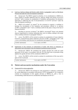 FCCC/SBSTA/2014/3 
15 
(c) Land use, land-use change and forestry under Article 3, paragraphs 3 and 4, of the Kyoto Protocol and under the clean development mechanism 
69. Background: The SBSTA agreed to prioritize, in its considerations at SBSTA 41, issues relating to possible additional land use, land-use change and forestry (LULUCF) activities75 and to continue its consideration of modalities and procedures for alternative approaches to addressing the risk of non-permanence in LULUCF activities76 under the clean development mechanism. 
70. SBSTA 40 recalled77 its request78 for the secretariat to organize a workshop to facilitate the development of the modalities and procedures referred to in decision 2/CMP.7, paragraphs 6 and 7. Such a workshop could not take place owing to the lack of financial resources. 
71. Recalling its previous invitation,79 the SBSTA encouraged80 Parties and admitted observer organizations to continue submitting their views on matters relating to the scope of the workshop referred to in paragraph 70 above.81 
72. Action: The SBSTA will be invited to continue its consideration of issues related to LULUCF, in particular the matters reflected in decision 2/CMP.7, paragraphs 6 and 7, with a view to forwarding a draft decision for consideration and adoption at CMP 10. 
Further information 
<www.unfccc.int/1084> 
(d) Implications of the inclusion of reforestation of lands with forest in exhaustion as afforestation and reforestation clean development mechanism project activities 
73. Background: SBSTA 40 considered this agenda sub-item but could not reach agreement on the matter. In accordance with rule 16 of the draft rules of procedure being applied, this agenda sub-item will be considered at SBSTA 41.82 
74. Action: The SBSTA will be invited to continue its consideration of this issue and to agree on how to proceed. 
Further information 
<www.unfccc.int/1084> 
12. Market and non-market mechanisms under the Convention 
(a) Framework for various approaches 
75. Background: SBSTA 40 continued its work programme to elaborate a framework for various approaches in accordance with decision 1/CP.18, paragraphs 41–46. It agreed to continue its consideration of this agenda sub-item at SBSTA 41, with a view to recommending a draft decision for consideration and adoption at COP 20.83 
75 FCCC/SBSTA/2014/2, paragraph 149. 
76 FCCC/SBSTA/2014/2, paragraph 150. 
77 FCCC/SBSTA/2014/2, paragraph 151. 
78 FCCC/SBSTA/2013/5, paragraph 109. 
79 FCCC/SBSTA/2013/3, paragraph 143. 
80 FCCC/SBSTA/2014/2, paragraph 153. 
81 FCCC/SBSTA/2014/2, paragraph 151. 
82 FCCC/SBSTA/2014/2, paragraph 158. 
83 FCCC/SBSTA/2014/2, paragraph 169.  
