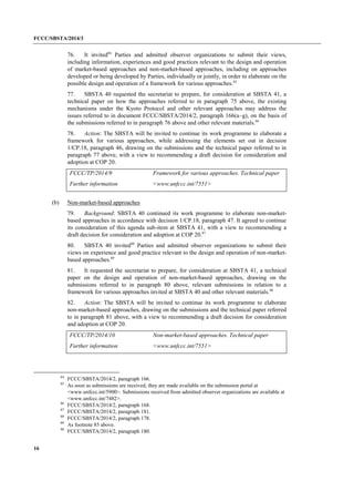 FCCC/SBSTA/2014/3 
16 
76. It invited84 Parties and admitted observer organizations to submit their views, including information, experiences and good practices relevant to the design and operation of market-based approaches and non-market-based approaches, including on approaches developed or being developed by Parties, individually or jointly, in order to elaborate on the possible design and operation of a framework for various approaches.85 
77. SBSTA 40 requested the secretariat to prepare, for consideration at SBSTA 41, a technical paper on how the approaches referred to in paragraph 75 above, the existing mechanisms under the Kyoto Protocol and other relevant approaches may address the issues referred to in document FCCC/SBSTA/2014/2, paragraph 166(a–g), on the basis of the submissions referred to in paragraph 76 above and other relevant materials.86 
78. Action: The SBSTA will be invited to continue its work programme to elaborate a framework for various approaches, while addressing the elements set out in decision 1/CP.18, paragraph 46, drawing on the submissions and the technical paper referred to in paragraph 77 above, with a view to recommending a draft decision for consideration and adoption at COP 20. 
FCCC/TP/2014/9 
Framework for various approaches. Technical paper 
Further information 
<www.unfccc.int/7551> 
(b) Non-market-based approaches 
79. Background: SBSTA 40 continued its work programme to elaborate non-market- based approaches in accordance with decision 1/CP.18, paragraph 47. It agreed to continue its consideration of this agenda sub-item at SBSTA 41, with a view to recommending a draft decision for consideration and adoption at COP 20.87 
80. SBSTA 40 invited88 Parties and admitted observer organizations to submit their views on experience and good practice relevant to the design and operation of non-market- based approaches.89 
81. It requested the secretariat to prepare, for consideration at SBSTA 41, a technical paper on the design and operation of non-market-based approaches, drawing on the submissions referred to in paragraph 80 above, relevant submissions in relation to a framework for various approaches invited at SBSTA 40 and other relevant materials.90 
82. Action: The SBSTA will be invited to continue its work programme to elaborate non-market-based approaches, drawing on the submissions and the technical paper referred to in paragraph 81 above, with a view to recommending a draft decision for consideration and adoption at COP 20. 
FCCC/TP/2014/10 
Non-market-based approaches. Technical paper 
Further information 
<www.unfccc.int/7551> 
84 FCCC/SBSTA/2014/2, paragraph 166. 
85 As soon as submissions are received, they are made available on the submission portal at <www.unfccc.int/5900>. Submissions received from admitted observer organizations are available at <www.unfccc.int/7482>. 
86 FCCC/SBSTA/2014/2, paragraph 168. 
87 FCCC/SBSTA/2014/2, paragraph 181. 
88 FCCC/SBSTA/2014/2, paragraph 178. 
89 As footnote 85 above. 
90 FCCC/SBSTA/2014/2, paragraph 180.  