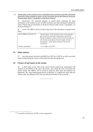 FCCC/SBSTA/2014/3 
19 
(c) Annual report on the technical review of greenhouse gas inventories and other information reported by Parties included in Annex I to the Convention that are also Parties to the Kyoto Protocol under Article 7, paragraph 1, of the Kyoto Protocol 
95. Background: The secretariat prepares an annual report containing the latest information on the technical review of GHG inventories and other information reported by Annex I Parties that are also Parties to the Kyoto Protocol under Article 7, paragraph 1, of the Kyoto Protocol.100 
96. Action: The SBSTA will be invited to take note of the information contained in the report. 
FCCC/SBSTA/2014/INF.18 
Annual report on the technical review of greenhouse gas inventories and other information reported by Parties included in Annex I to the Convention that are also Parties to the Kyoto Protocol under Article 7, paragraph 1, of the Kyoto Protocol. Note by the secretariat 
Further information 
<www.unfccc.int/2762> 
15. Other matters 
97. Any other matters referred to the SBSTA at COP 20 or CMP 10, as well as any other matters arising during the session, will be taken up under this agenda item. 
16. Closure of and report on the session 
98. A draft report on the work of the session will be prepared for consideration and adoption by the SBSTA at the end of the session, after which the Chair will declare the session closed. The SBSTA will be invited to adopt the draft report and authorize the Rapporteur, Ms. Jurga Rabazauskaite-Survile (Lithuania), to complete the report after the session, under the guidance of the Chair and with the assistance of the secretariat. 
100 In accordance with decision 22/CMP.1, annex, paragraph 35. 