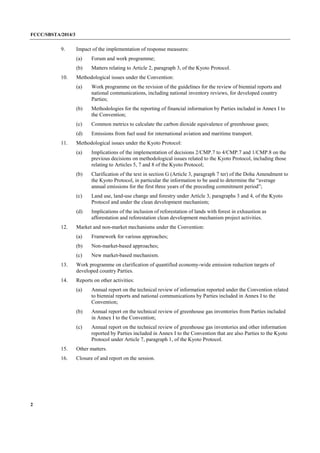 FCCC/SBSTA/2014/3 
2 
9. Impact of the implementation of response measures: 
(a) Forum and work programme; 
(b) Matters relating to Article 2, paragraph 3, of the Kyoto Protocol. 
10. Methodological issues under the Convention: 
(a) Work programme on the revision of the guidelines for the review of biennial reports and national communications, including national inventory reviews, for developed country Parties; 
(b) Methodologies for the reporting of financial information by Parties included in Annex I to the Convention; 
(c) Common metrics to calculate the carbon dioxide equivalence of greenhouse gases; 
(d) Emissions from fuel used for international aviation and maritime transport. 
11. Methodological issues under the Kyoto Protocol: 
(a) Implications of the implementation of decisions 2/CMP.7 to 4/CMP.7 and 1/CMP.8 on the previous decisions on methodological issues related to the Kyoto Protocol, including those relating to Articles 5, 7 and 8 of the Kyoto Protocol; 
(b) Clarification of the text in section G (Article 3, paragraph 7 ter) of the Doha Amendment to the Kyoto Protocol, in particular the information to be used to determine the “average annual emissions for the first three years of the preceding commitment period”; 
(c) Land use, land-use change and forestry under Article 3, paragraphs 3 and 4, of the Kyoto Protocol and under the clean development mechanism; 
(d) Implications of the inclusion of reforestation of lands with forest in exhaustion as afforestation and reforestation clean development mechanism project activities. 
12. Market and non-market mechanisms under the Convention: 
(a) Framework for various approaches; 
(b) Non-market-based approaches; 
(c) New market-based mechanism. 
13. Work programme on clarification of quantified economy-wide emission reduction targets of developed country Parties. 
14. Reports on other activities: 
(a) Annual report on the technical review of information reported under the Convention related to biennial reports and national communications by Parties included in Annex I to the Convention; 
(b) Annual report on the technical review of greenhouse gas inventories from Parties included in Annex I to the Convention; 
(c) Annual report on the technical review of greenhouse gas inventories and other information reported by Parties included in Annex I to the Convention that are also Parties to the Kyoto Protocol under Article 7, paragraph 1, of the Kyoto Protocol. 
15. Other matters. 
16. Closure of and report on the session.  