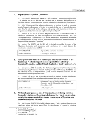 FCCC/SBSTA/2014/3 
5 
4. Report of the Adaptation Committee 
12. Background: As requested at COP 17,8 the Adaptation Committee will report to the COP, through the SBSTA and the SBI, including on its activities, performance of its functions, guidance, recommendations and other relevant information arising from its work. 
13. COP 19 encouraged the Adaptation Committee to continue its work on providing technical support and guidance to Parties, in particular in the area of national adaptation plans (NAPs), and to seek further coherence and synergy with other relevant bodies and programmes under the Convention in implementing its workplan.9 
14. SBSTA 40 and SBI 40 invited the Adaptation Committee to undertake a number of activities in collaboration with other related processes under the Convention (i.e. the Least Developed Countries Expert Group, NAPs and the Nairobi work programme). Information on the progress made on these activities and related recommendations are also contained in the report of the Adaptation Committee.10 
15. Action: The SBSTA and the SBI will be invited to consider the report of the Adaptation Committee and recommend draft conclusions or a draft decision for consideration and adoption at COP 20. 
FCCC/SB/2014/2 
Report of the Adaptation Committee 
Further information 
<www.unfccc.int/6053> 
5. Development and transfer of technologies and implementation of the Technology Mechanism: joint annual report of the Technology Executive Committee and the Climate Technology Centre and Network 
16. Background: COP 16 decided that the Technology Executive Committee and the Climate Technology Centre and Network shall report to the COP, through the SBSTA and the Subsidiary Body for Implementation (SBI), on their respective activities and the performance of their respective functions.11 
17. Action: The SBSTA and the SBI will be invited to consider the joint annual report and to recommend a draft decision for consideration and adoption at COP 20. 
FCCC/SB/2014/3 
Joint annual report of the Technology Executive Committee and the Climate Technology Centre and Network for 2014 
Further information 
<ttclear.unfccc.int> 
6. Methodological guidance for activities relating to reducing emissions from deforestation and forest degradation and the role of conservation, sustainable management of forests and enhancement of forest carbon stocks in developing countries 
18. Background: SBSTA 38 invited developing country Parties to submit their views on experiences gained and lessons learned from their development of systems for providing 
8 Decision 2/CP.17, paragraph 96. 
9 Decision 16/CP.19, paragraph 3. 
10 FCCC/SB/2014/2. 
11 Decision 1/CP.16, paragraph 126.  