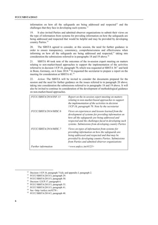 FCCC/SBSTA/2014/3 
6 
information on how all the safeguards are being addressed and respected12 and the challenges that they face in developing such systems.13 
19. It also invited Parties and admitted observer organizations to submit their views on the type of information from systems for providing information on how the safeguards are being addressed and respected that would be helpful and may be provided by developing country Parties.14 
20. The SBSTA agreed to consider, at this session, the need for further guidance in order to ensure transparency, consistency, comprehensiveness and effectiveness when informing on how all the safeguards are being addressed and respected,15 taking into consideration the submissions referred to in paragraphs 18 and 19 above.16 
21. SBSTA 40 took note of the outcomes of the in-session expert meeting on matters relating to non-market-based approaches to support the implementation of the activities referred to in decision 1/CP.16, paragraph 70, which was requested at SBSTA 3817 and held in Bonn, Germany, on 6 June 2014.18 It requested the secretariat to prepare a report on the meeting for consideration at SBSTA 41.19 
22. Action: The SBSTA will be invited to consider the documents prepared for the session and the need for further guidance on the issues referred to in paragraph 20 above, taking into consideration the submissions referred to in paragraphs 18 and 19 above. It will also be invited to continue its consideration of the development of methodological guidance on non-market-based approaches. 
FCCC/SBSTA/2014/INF.13 
Report on the in-session expert meeting on matters relating to non-market-based approaches to support the implementation of the activities in decision 1/CP.16, paragraph 70. Note by the secretariat 
FCCC/SBSTA/2014/MISC.6 
Views on experiences and lessons learned from the development of systems for providing information on how all the safeguards are being addressed and respected and the challenges faced in developing such systems. Submissions from developing country Parties 
FCCC/SBSTA/2014/MISC.7 
Views on types of information from systems for providing information on how the safeguards are being addressed and respected and that may be provided by developing country Parties. Submissions from Parties and admitted observer organizations 
Further information 
<www.unfccc.int/4123> 
12 Decision 1/CP.16, paragraph 71(d), and appendix I, paragraph 2. 
13 FCCC/SBSTA/2013/3, paragraph 29. 
14 FCCC/SBSTA/2013/3, paragraph 30. 
15 Decision 12/CP.17, paragraph 6. 
16 FCCC/SBSTA/2013/3, paragraph 33. 
17 FCCC/SBSTA/2013/3, paragraph 41. 
18 See <http://unfccc.int/8278>. 
19 FCCC/SBSTA/2014/2, paragraph 48.  