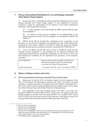FCCC/SBSTA/2014/3 
7 
7. Warsaw International Mechanism for Loss and Damage associated with Climate Change Impacts 
23. Background: COP 19 established the Warsaw International Mechanism for Loss and Damage associated with Climate Change Impacts.20 It also established an Executive Committee to guide the implementation of the functions of the Warsaw International Mechanism,21 and requested the Committee: 
(a) To report annually to the COP through the SBSTA and the SBI and make recommendations;22 
(b) To develop its initial two-year workplan for the implementation of the functions outlined in decision 2/CP.19, paragraph 5, for consideration at SBI 41 and SBSTA 41.23 
24. SBSTA 40 and SBI 40 initiated their consideration of the composition of, and procedures for, the Executive Committee, and concluded that they would continue their consideration of this matter at SBSTA 41 and SBI 41, taking into account the elements reflected in the draft decision contained in the annex to document FCCC/SB/2014/L.4.24 
25. Action: The SBSTA and the SBI will be invited to consider the initial two-year workplan and the composition of, and procedures for, the Executive Committee and recommend a draft decision for consideration and adoption at COP 20 with a view to the COP finalizing the modalities for the organization and governance of the Executive Committee. 
FCCC/SB/2014/4 
Report of the Executive Committee of the Warsaw International Mechanism for Loss and Damage associated with Climate Change Impacts 
Further information 
<www.unfccc.int/7545> and <www.unfccc.int/6056> 
8. Matters relating to science and review 
(a) Fifth Assessment Report of the Intergovernmental Panel on Climate Change 
26. Background: In October 2014, the Synthesis Report, the final component of the AR5, will be finalized. The information contained in the AR5 is of relevance and could contribute to ongoing work under several agenda items of the SBSTA, including the 2013– 2015 review, and its content is being considered under those agenda items as well as under the Ad Hoc Working Group on the Durban Platform for Enhanced Action. 
27. The contributions of the three Working Groups of the IPCC to the AR5 were presented at SBSTA 39 and 40 at SBSTA–IPCC special events. The synthesis of the main findings contained in the AR5 will be presented at SBSTA 41 at a SBSTA–IPCC special event, at COP 20 and at the tenth session of the Conference of the Parties serving as the meeting of the Parties of the Kyoto Protocol (CMP) by the Chair of the IPCC. 
20 Decision 2/CP.19, paragraph 1. 
21 Decision 2/CP.19, paragraph 2. 
22 Decision 2/CP.19, paragraph 3. 
23 Decision 2/CP.19, paragraph 9. The Executive Committee held its initial meeting from 25 to 28 March 2014 and the resumed initial meeting from 17 to 18 September 2014, both in Bonn. See <www.unfccc.int/8107> and <www.unfccc.int/8464>. 
24 FCCC/SBSTA/2014/2, paragraphs 93 and 94.  
