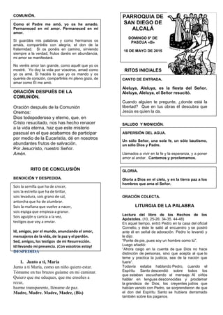 COMUNIÓN.
Como el Padre me amó, yo os he amado.
Permaneced en mi amor. Permaneced en mi
amor.
Si guardáis mis palabras y como hermanos os
amáis, compartiréis con alegría, el don de la
fraternidad. Si os ponéis en camino, sirviendo
siempre a la verdad, frutos daréis en abundancia,
mi amor se manifestará.
No veréis amor tan grande, como aquél que yo os
mostré. Yo doy la vida por vosotros, amad como
yo os amé. Si hacéis lo que yo os mando y os
queréis de corazón, compartiréis mi pleno gozo, de
amar como Él me amó.
ORACIÓN DESPUÉS DE LA
COMUNIÓN.
Oración después de la Comunión
Oremos:
Dios todopoderoso y eterno, que, en
Cristo resucitado, nos has hecho renacer
a la vida eterna, haz que este misterio
pascual en el que acabamos de participar
por medio de la Eucaristía, dé en nosotros
abundantes frutos de salvación.
Por Jesucristo, nuestro Señor.
Amén.
RITO DE CONCLUSIÓN
BENDICIÓN Y DESPEDIDA.
Sois la semilla que ha de crecer,
sois la estrella que ha de brillar,
sois levadura, sois grano de sal,
antorcha que ha de alumbrar.
Sois la mañana que vuelve a nacer,
sois espiga que empieza a granar.
Sois aguijón y caricia a la vez,
testigos que voy a enviar.
Id, amigos, por el mundo, anunciando el amor,
mensajeros de la vida, de la paz y el perdón.
Sed, amigos, los testigos de mi Resurrección.
Id llevando mi presencia. ¡Con vosotros estoy!
DESPEDIDA
1. Junto a ti, María
Junto a ti María, como un niño quiero estar.
Tómame en tus brazos guíame en mi caminar.
Quiero que me eduques, que me enseñes a
rezar,
hazme transparente, lléname de paz.
Madre, Madre. Madre, Madre, (Bis)
PARROQUIA DE
SAN DIEGO DE
ALCALÁ
DOMINGO 6º DE
PASCUA «B»
10 DE MAYO DE 2015
RITOS INICIALES
CANTO DE ENTRADA.
Aleluya, Aleluya, es la fiesta del Señor.
Aleluya, Aleluya, el Señor resucitó.
Cuando alguien te pregunte, ¿donde está la
libertad? Que en tus obras él descubra que
Jesús es quien la da.
SALUDO Y MONICIÓN.
ASPERSIÓN DEL AGUA.
Un sólo Señor, una sola fe, un sólo bautismo,
un sólo Dios y Padre.
Llamados a vivir en la fe y la esperanza, y a poner
amor al andar. Cantamos y proclamamos.
GLORIA.
Gloria a Dios en el cielo, y en la tierra paz a los
hombres que ama el Señor.
ORACIÓN COLECTA.
LITURGIA DE LA PALABRA
Lectura del libro de los Hechos de los
Apóstoles. (10, 25-26. 34-35. 44-48)
En aquel tiempo, entró Pedro en la casa del oficial
Cornelio, y éste le salió al encuentro y se postró
ante él en señal de adoración. Pedro lo levantó y
le dijo:
“Ponte de pie, pues soy un hombre como tú”.
Luego añadió:
“Ahora caigo en la cuenta de que Dios no hace
distinción de personas, sino que acepta al que lo
teme y practica la justicia, sea de la nación que
fuere”.
Todavía estaba hablando Pedro, cuando el
Espíritu Santo descendió sobre todos los
que estaban escuchando el mensaje. Al oírlos
hablar en lenguas desconocidas y proclamar
la grandeza de Dios, los creyentes judíos que
habían venido con Pedro, se sorprendieron de que
el don del Espíritu Santo se hubiera derramado
también sobre los paganos.
 