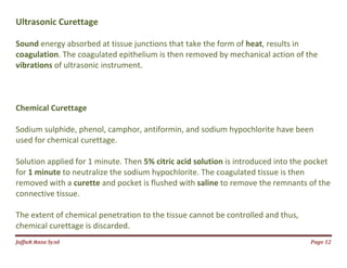 Jаffaя яaza Syзd Page 12
Ultrasonic Curettage
Sound energy absorbed at tissue junctions that take the form of heat, results in
coagulation. The coagulated epithelium is then removed by mechanical action of the
vibrations of ultrasonic instrument.
Chemical Curettage
Sodium sulphide, phenol, camphor, antiformin, and sodium hypochlorite have been
used for chemical curettage.
Solution applied for 1 minute. Then 5% citric acid solution is introduced into the pocket
for 1 minute to neutralize the sodium hypochlorite. The coagulated tissue is then
removed with a curette and pocket is flushed with saline to remove the remnants of the
connective tissue.
The extent of chemical penetration to the tissue cannot be controlled and thus,
chemical curettage is discarded.
 