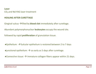 Jаffaя яaza Syзd Page 13
Laser
CO2 and Nd:YAG laser treatment
HEALING AFTER CURETTAGE
Gingival sulcus filled by blood clot immediately after curettage.
Abundant polymorphonuclear leukocytes occupy the wound site.
followed by rapid proliferation of granulation tissue.
Epithelium:  Sulcular epithelium is restored between 2 to 7 days
junctional epithelium:  as early as 5 days after curettage.
Connective tissue:  Immature collagen fibers appear within 21 days.
 