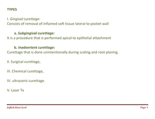 Jаffaя яaza Syзd Page 3
TYPES
I. Gingival curettage:
Consists of removal of inflamed soft tissue lateral to pocket wall
a. Subgingival curettage:
It is a procedure that is performed apical to epithelial attachment
b. Inadvertent curettage:
Curettage that is done unintentionally during scaling and root planing.
II. Surgical curettage,
III. Chemical curettage,
IV. ultrasonic curettage.
V. Laser Tx
 