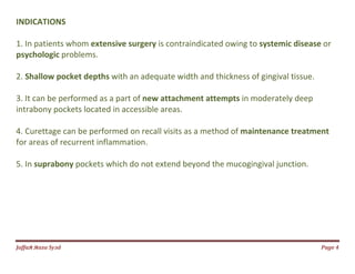 Jаffaя яaza Syзd Page 4
INDICATIONS
1. In patients whom extensive surgery is contraindicated owing to systemic disease or
psychologic problems.
2. Shallow pocket depths with an adequate width and thickness of gingival tissue.
3. It can be performed as a part of new attachment attempts in moderately deep
intrabony pockets located in accessible areas.
4. Curettage can be performed on recall visits as a method of maintenance treatment
for areas of recurrent inflammation.
5. In suprabony pockets which do not extend beyond the mucogingival junction.
 